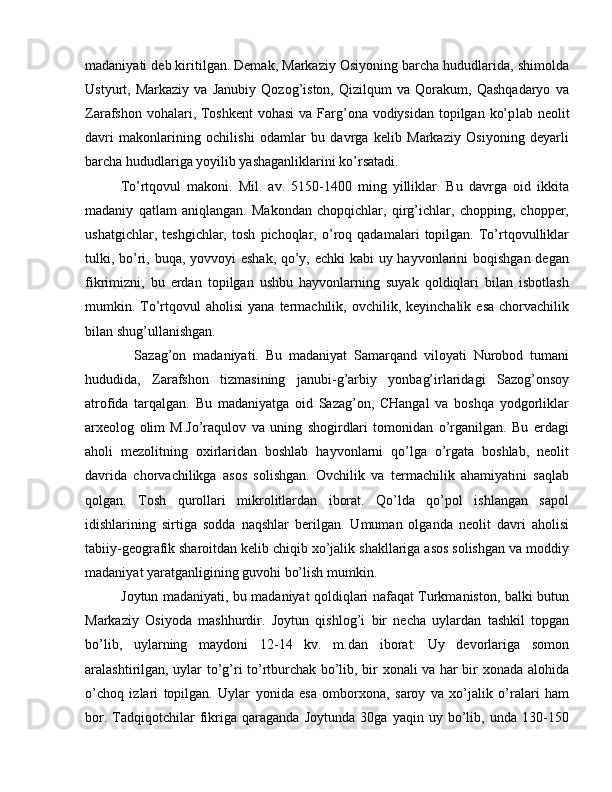 madaniyati deb kiritilgan. Demak, Markaziy Osiyoning barcha hududlarida, shimolda
Ustyurt,   Markaziy   va   Janubiy   Qozog’iston,   Qizilqum   va   Qorakum,   Qashqadaryo   va
Zarafshon vohalari, Toshkent  vohasi  va Farg’ona vodiysidan topilgan ko’p lab neolit
davri   makonlarining   ochilishi   odamlar   bu   davrga   kelib   Markaziy   Osiyoning   deyarli
barcha hududlariga yoyilib yashaganliklarini ko’rsatadi.
To’rtqovul   makoni.   Mil.   av.   5150-1400   ming   yilliklar.   Bu   davrga   oid   ikkita
madaniy   qatlam   aniqlangan.   Makondan   chopqichlar,   qirg’ichlar,   chopping,   chopper,
ushatgichlar,   teshgichlar,   tosh   pichoqlar,   o’roq   qadamalari   topilgan.   To’rtqovulliklar
tulki, bo’ri, buqa, yovvoyi eshak, qo’y, echki  kabi  uy hayvonlarini  boqishgan degan
fikrimizni,   bu   erdan   topilgan   ushbu   hayvonlarning   suyak   qoldiqlari   bilan   isbotlash
mumkin.  To’rtqovul  aholisi  yana   termachilik,  ovchilik,  keyinchalik   esa  chorvachilik
bilan shug’ullanishgan.
    Sazag’on   madaniyati.   Bu   madaniyat   Samarqand   viloyati   Nurobod   tumani
hududida,   Zarafshon   tizmasining   janubi-g’arbiy   yonbag’irlaridagi   Sazog’onsoy
atrofida   tarqalgan.   Bu   madaniyatga   oid   Sazag’on,   CHangal   va   boshqa   yodgorliklar
arxeolog   olim   M.Jo’raqulov   va   uning   shogirdlari   tomonidan   o’rganilgan.   Bu   erdagi
aholi   mezolitning   oxirlaridan   boshlab   hayvonlarni   qo’lga   o’rgata   boshlab,   neolit
davrida   chorvachilikga   asos   solishgan.   Ovchilik   va   termachilik   ahamiyatini   saqlab
qolgan.   Tosh   qurollari   mikrolitlardan   iborat.   Qo’lda   qo’pol   ishlangan   sapol
idishlarining   sirtiga   sodda   naqshlar   berilgan.   Umuman   olganda   neolit   davri   aholisi
tabiiy-geografik sharoitdan kelib chiqib xo’jalik shakllariga asos solishgan va moddiy
madaniyat yaratganligining guvohi bo’lish mumkin. 
Joytun madaniyati, bu madaniyat qoldiqlari nafaqat Turkmaniston, balki butun
Markaziy   Osiyoda   mash hurdir.   Joytun   qishlog’i   bir   necha   uylardan   tashkil   topgan
bo’lib,   uylarning   maydoni   12-14   kv.   m.dan   iborat.   Uy   devorlariga   somon
aralashtirilgan, uylar to’g’ri to’rtburchak bo’lib, bir xonali va har bir xonada alohida
o’choq   izlari   topilgan.   Uylar   yonida   esa   omborxona,   saroy   va   xo’jalik   o’ralari   ham
bor.   Tadqiqotchilar   fikriga   qaraganda   Joytunda   30ga   yaqin   uy   bo’lib,   unda   130-150 