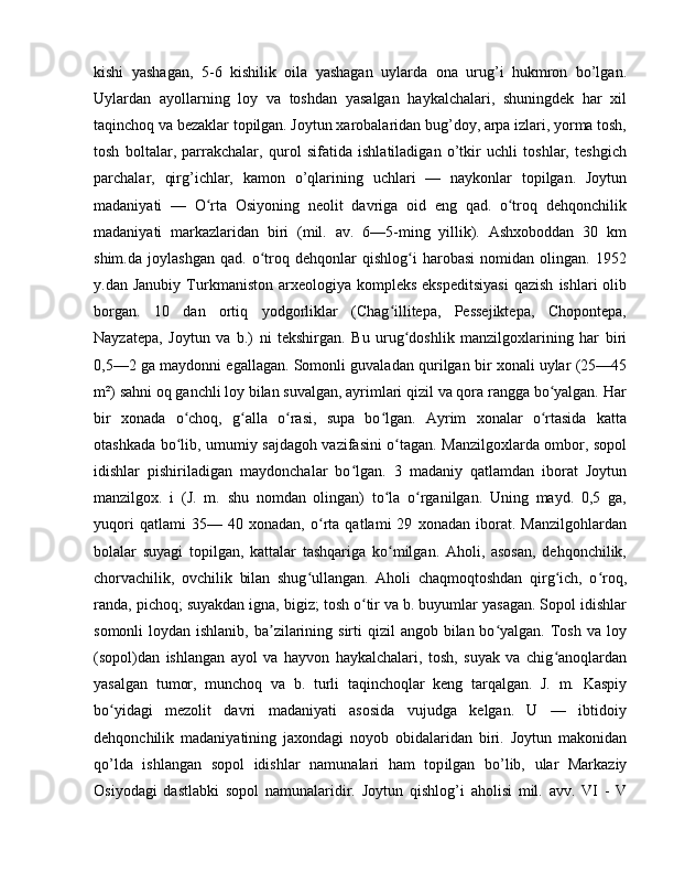 kishi   yashagan,   5-6   kishilik   oila   yashagan   uylarda   ona   urug’i   hukmron   bo’lgan.
Uylardan   ayollarning   loy   va   toshdan   yasalgan   haykalchalari,   shuningdek   har   xil
taqinchoq va bezaklar topilgan. Joytun xarobalaridan bug’doy, arpa izlari, yorma tosh,
tosh   boltalar,   parrakchalar,   qurol   sifatida   ishlatiladigan   o’tkir   uchli   toshlar,   teshgich
parchalar,   qirg’ichlar,   kamon   o’qlarining   uchlari   —   naykonlar   topilgan.   Joytun
madaniyati   —   O rta   Osiyoning   neolit   davriga   oid   eng   qad.   o troq   dehqonchilikʻ ʻ
madaniyati   markazlaridan   biri   (mil.   av.   6—5-ming   yillik).   Ashxoboddan   30   km
shim.da   joylashgan   qad.   o troq   dehqonlar   qishlog i   harobasi   nomidan   olingan.   1952	
ʻ ʻ
y.dan  Janubiy   Turkmaniston  arxeologiya  kompleks  ekspeditsiyasi  qazish   ishlari   olib
borgan.   10   dan   ortiq   yodgorliklar   (Chag illitepa,   Pessejiktepa,   Chopontepa,	
ʻ
Nayzatepa,   Joytun   va   b.)   ni   tekshirgan.   Bu   urug doshlik   manzilgoxlarining   har   biri	
ʻ
0,5—2 ga maydonni egallagan. Somonli guvaladan qurilgan bir xonali uylar (25—45
m²) sahni oq ganchli loy bilan suvalgan, ayrimlari qizil va qora rangga bo yalgan. Har	
ʻ
bir   xonada   o choq,   g alla   o rasi,   supa   bo lgan.   Ayrim   xonalar   o rtasida   katta	
ʻ ʻ ʻ ʻ ʻ
otashkada bo lib, umumiy sajdagoh vazifasini o tagan. Manzilgoxlarda ombor, sopol
ʻ ʻ
idishlar   pishiriladigan   maydonchalar   bo lgan.   3   madaniy   qatlamdan   iborat   Joytun	
ʻ
manzilgox.   i   (J.   m.   shu   nomdan   olingan)   to la   o rganilgan.   Uning   mayd.   0,5   ga,	
ʻ ʻ
yuqori   qatlami   35—   40   xonadan,   o rta   qatlami   29   xonadan   iborat.   Manzilgohlardan	
ʻ
bolalar   suyagi   topilgan,   kattalar   tashqariga   ko milgan.   Aholi,   asosan,   dehqonchilik,	
ʻ
chorvachilik,   ovchilik   bilan   shug ullangan.   Aholi   chaqmoqtoshdan   qirg ich,   o roq,	
ʻ ʻ ʻ
randa, pichoq; suyakdan igna, bigiz; tosh o tir va b. buyumlar yasagan. Sopol idishlar	
ʻ
somonli  loydan ishlanib,  ba zilarining sirti  qizil  angob bilan bo yalgan.  Tosh  va loy	
ʼ ʻ
(sopol)dan   ishlangan   ayol   va   hayvon   haykalchalari,   tosh,   suyak   va   chig anoqlardan	
ʻ
yasalgan   tumor,   munchoq   va   b.   turli   taqinchoqlar   keng   tarqalgan.   J.   m.   Kaspiy
bo yidagi   mezolit   davri   madaniyati   asosida   vujudga   kelgan.   U   —   ibtidoiy	
ʻ
dehqonchilik   madaniyatining   jaxondagi   noyob   obidalaridan   biri.   Joytun   makonidan
qo’lda   ishlangan   sopol   idishlar   namunalari   ham   top ilgan   bo’lib,   ular   Markaziy
Osiyodagi   dastlabki   sopol   namunalaridir.   Joy tun   qishlog’i   aholisi   mil.   avv.   VI   -   V 