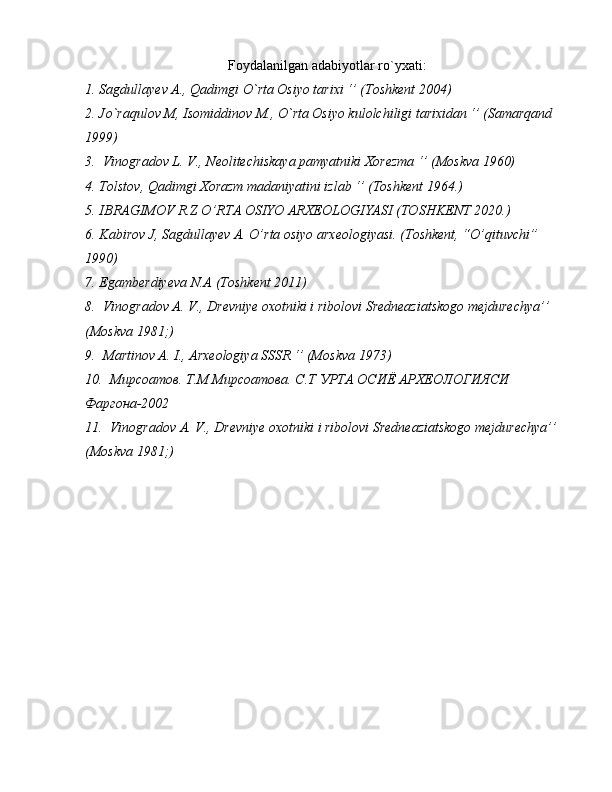 Foydalanilgan adabiyotlar ro`yxati:
1. Sagdullayev A., Qadimgi O`rta Osiyo tarixi ‘’ (Toshkent 2004)
2. Jo`raqulov M, Isomiddinov M., O`rta Osiyo kulolchiligi tarixidan ‘’ (Samarqand 
1999)
3.  Vinogradov L. V., Neolitechiskaya pamyatniki Xorezma ‘’ (Moskva 1960)
4. Tolstov, Qadimgi Xorazm madaniyatini izlab ‘’ (Toshkent 1964.)
5. IBRAGIMOV R.Z O’RTA OSIYO ARXEOLOGIYASI (TOSHKENT 2020.)
6. Kabirov J, Sagdullayev A. O’rta osiyo arxeologiyasi. (Toshkent, “O’qituvchi” 
1990) 
7. Egamberdiyeva N.A (Toshkent 2011)
8.  Vinogradov A. V., Drevniye oxotniki i ribolovi Sredneaziatskogo mejdurechya’’ 
(Moskva 1981;)
9.  Martinov A. I., Arxeologiya SSSR ‘’ (Moskva 1973)
10.   Мирсоатов. Т.М Мирсоатова. С.Т УРТА ОСИЁ АРХЕОЛОГИЯСИ 
Фаргона-2002
11.   Vinogradov   A .  V ., Drevniye  oxotniki   i   ribolovi   Sredneaziatskogo   mejdurechya ’’ 
(Moskva 1981;) 