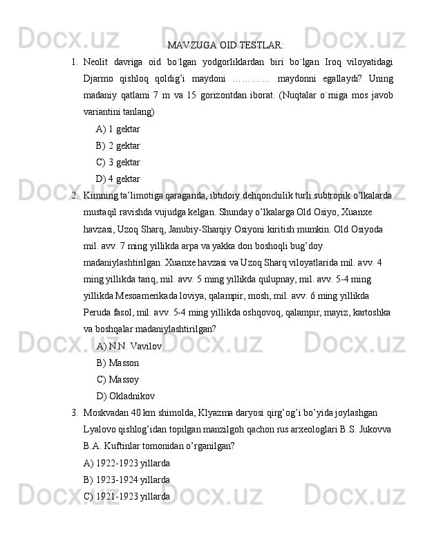 MAVZUGA OID TESTLAR:
1. Neolit   davriga   oid   bo`lgan   yodgorliklardan   biri   bo`lgan   Iroq   viloyatidagi
Djarmo   qishloq   qoldig’i   maydoni   …………   maydonni   egallaydi?   Uning
madaniy   qatlami   7   m   va   15   gorizontdan   iborat.   (Nuqtalar   o`rniga   mos   javob
variantini tanlang)
A) 1 gektar 
B) 2 gektar 
C) 3 gektar 
D) 4 gektar
2. Kimning ta’limotiga qaraganda, ibtidoiy dehqonchilik turli subtropik o’lkalarda
mustaqil ravishda vujudga kelgan. Shunday o’lkalarga Old Osiyo, Xuanxe 
havzasi, Uzoq Sharq, Janubiy-Sharqiy Osiyoni kiritish mumkin. Old Osiyoda 
mil. avv. 7 ming yillikda arpa va yakka don boshoqli bug’doy 
madaniylashtirilgan. Xuanxe havzasi va Uzoq Sharq viloyatlarida mil. avv. 4 
ming yillikda tariq, mil. avv. 5 ming yillikda qulupnay, mil. avv. 5-4 ming 
yillikda Mesoamerikada loviya, qalampir, mosh, mil. avv. 6 ming yillikda 
Peruda fasol, mil. avv. 5-4 ming yillikda oshqovoq, qalampir, mayiz, kartoshka 
va boshqalar madaniylashtirilgan?
A) N.N. Vavilov
B) Masson
C) Massoy
D) Okladnikov
3. Moskvadan 40 km shimolda, Klyazma daryosi qirg’og’i bo’yida joylashgan 
Lyalovo qishlog’idan topilgan manzilgoh qachon rus arxeologlari B.S. Jukovva
B.A. Kuftinlar tomonidan o’rganilgan?
A) 1922-1923 yillarda
B) 1923-1924 yillarda
C) 1921-1923 yillarda 