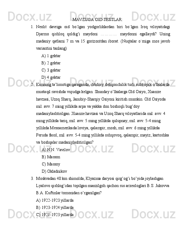 MAVZUGA OID TESTLAR:
1. Neolit   davriga   oid   bo`lgan   yodgorliklardan   biri   bo`lgan   Iroq   viloyatidagi
Djarmo   qishloq   qoldig’i   maydoni   …………   maydonni   egallaydi?   Uning
madaniy   qatlami   7   m   va   15   gorizontdan   iborat.   (Nuqtalar   o`rniga   mos   javob
variantini tanlang)
A) 1 gektar 
B) 2 gektar 
C) 3 gektar 
D) 4 gektar
2. Kimning ta’limotiga qaraganda, ibtidoiy dehqonchilik turli subtropik o’lkalarda
mustaqil ravishda vujudga kelgan. Shunday o’lkalarga Old Osiyo, Xuanxe 
havzasi, Uzoq Sharq, Janubiy-Sharqiy Osiyoni kiritish mumkin. Old Osiyoda 
mil. avv. 7 ming yillikda arpa va yakka don boshoqli bug’doy 
madaniylashtirilgan. Xuanxe havzasi va Uzoq Sharq viloyatlarida mil. avv. 4 
ming yillikda tariq, mil. avv. 5 ming yillikda qulupnay, mil. avv. 5-4 ming 
yillikda Mesoamerikada loviya, qalampir, mosh, mil. avv. 6 ming yillikda 
Peruda fasol, mil. avv. 5-4 ming yillikda oshqovoq, qalampir, mayiz, kartoshka 
va boshqalar madaniylashtirilgan?
A) N.N. Vavilov
B) Masson
C) Massoy
D) Okladnikov
3. Moskvadan 40 km shimolda, Klyazma daryosi qirg’og’i bo’yida joylashgan 
Lyalovo qishlog’idan topilgan manzilgoh qachon rus arxeologlari B.S. Jukovva
B.A. Kuftinlar tomonidan o’rganilgan?
A) 1922-1923 yillarda
B) 1923-1924 yillarda
C) 1921-1923 yillarda