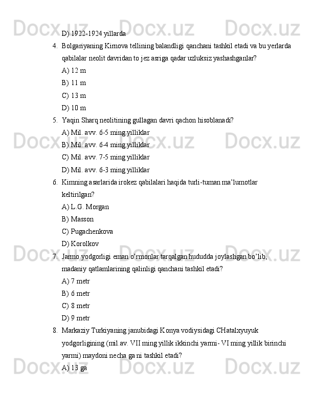 D) 1922-1924 yillarda
4. Bolgariyaning Kirnova tellining balandligi qanchani tashkil etadi va bu yerlarda
qabilalar neolit davridan to jez asriga qadar uzluksiz yashashganlar?
A) 12 m 
B) 11 m 
C) 13 m 
D) 10 m 
5. Yaqin Sharq neolitining gullagan davri qachon hisoblanadi?
A) Mil. avv. 6-5 ming yilliklar 
B) Mil. avv. 6-4 ming yilliklar 
C) Mil. avv. 7-5 ming yilliklar 
D) Mil. avv. 6-3 ming yilliklar 
6. Kimning asarlarida irokez qabilalari haqida turli-tuman ma’lumotlar 
keltirilgan?
A) L.G. Morgan
B) Masson
C) Pugachenkova
D) Korolkov
7. Jarmo yodgorligi eman o’rmonlar tarqalgan hududda joylashgan bo’lib, 
madaniy qatlamlarining qalinligi qanchani tashkil etadi?
A) 7 metr
B) 6 metr
C) 8 metr
D) 9 metr
8. Markaziy Turkiyaning janubidagi Konya vodiysidagi CHatalxyuyuk 
yodgorligining (mil.av. VII ming yillik ikkinchi yarmi- VI ming yillik birinchi 
yarmi) maydoni necha ga ni tashkil etadi?
A) 13 ga  