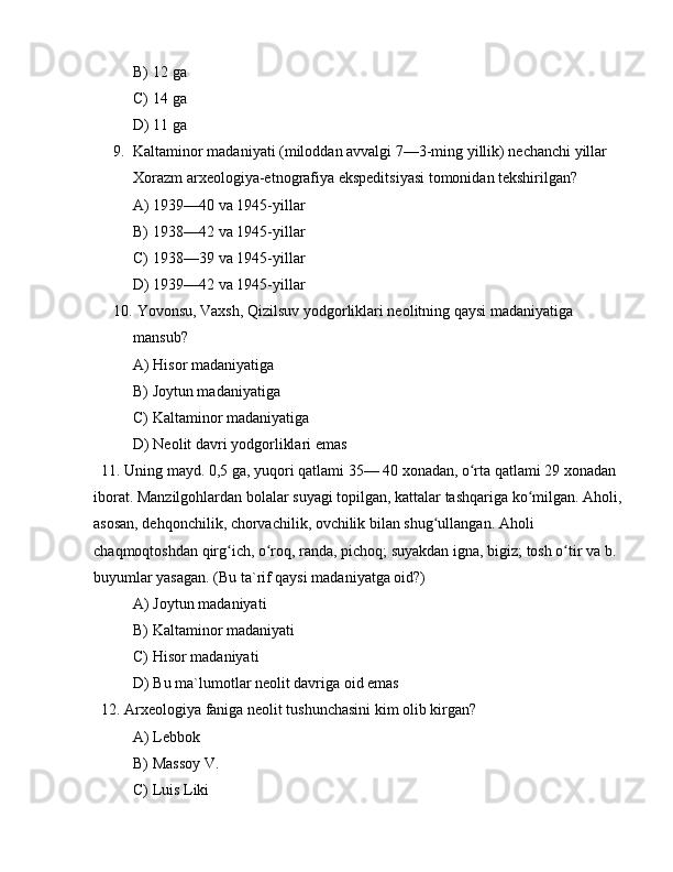 B) 12 ga 
C) 14 ga 
D) 11 ga 
9. Kaltaminor madaniyati (miloddan avvalgi 7—3-ming yillik) nechanchi yillar 
Xorazm arxeologiya-etnografiya ekspeditsiyasi tomonidan tekshirilgan? 
A) 1939—40 va 1945-yillar 
B) 1938—42 va 1945-yillar 
C) 1938—39 va 1945-yillar 
D) 1939—42 va 1945-yillar 
10.  Yovonsu, Vaxsh, Qizilsuv yodgorliklari neolitning qaysi madaniyatiga 
mansub?
A) Hisor madaniyatiga
B) Joytun madaniyatiga
C) Kaltaminor madaniyatiga
D) Neolit davri yodgorliklari emas
  11. Uning mayd. 0,5 ga, yuqori qatlami 35— 40 xonadan, o rta qatlami 29 xonadan ʻ
iborat. Manzilgohlardan bolalar suyagi topilgan, kattalar tashqariga ko milgan. Aholi, 	
ʻ
asosan, dehqonchilik, chorvachilik, ovchilik bilan shug ullangan. Aholi 	
ʻ
chaqmoqtoshdan qirg ich, o roq, randa, pichoq; suyakdan igna, bigiz; tosh o tir va b. 	
ʻ ʻ ʻ
buyumlar yasagan. (Bu ta`rif qaysi madaniyatga oid?)
A) Joytun madaniyati
B) Kaltaminor madaniyati
C) Hisor madaniyati
D) Bu ma`lumotlar neolit davriga oid emas
  12. Arxeologiya faniga neolit tushunchasini kim olib kirgan?
A) Lebbok 
B) Massoy V.
C) Luis Liki 