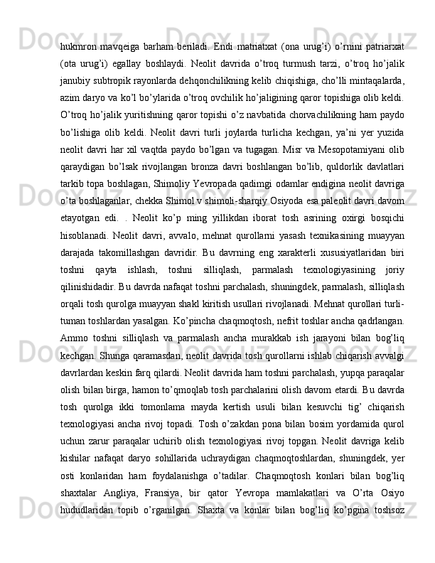 hukmron   mavqeiga   barham   beriladi.   Endi   matriatxat   (ona   urug’i)   o’rnini   patriarxat
(ota   urug’i)   egallay   boshlaydi.   Neolit   davrida   o’troq   turmush   tarzi,   o’troq   ho’jalik
janubiy subtropik rayonlarda dehqonchilikning kelib chiqishiga, cho’lli mintaqalarda,
azim daryo va ko’l bo’ylarida o’troq ovchilik ho’jaligining qaror topishiga olib keldi.
O’troq ho’jalik yuritishning qaror topishi  o’z navbatida chorvachilikning ham paydo
bo’lishiga   olib   keldi.   Neolit   davri   turli   joylarda   turlicha   kechgan,   ya’ni   yer   yuzida
neolit   davri  har  xil   vaqtda  paydo  bo’lgan  va  tugagan.  Misr   va  Mesopotamiyani  olib
qaraydigan   bo’lsak   rivojlangan   bronza   davri   boshlangan   bo’lib,   quldorlik   davlatlari
tarkib topa boshlagan, Shimoliy Yevropada qadimgi odamlar endigina neolit davriga
o’ta boshlaganlar, chekka Shimol v shimoli-sharqiy Osiyoda esa paleolit davri davom
etayotgan   edi.   .   Neolit   ko’p   ming   yillikdan   iborat   tosh   asrining   oxirgi   bosqichi
hisoblanadi.   Neolit   davri,   avvalo,   mehnat   qurollarni   yasash   texnikasining   muayyan
darajada   takomillashgan   davridir.   Bu   davrning   eng   xarakterli   xususiyatlaridan   biri
toshni   qayta   ishlash,   toshni   silliqlash,   parmalash   texnologiyasining   joriy
qilinishidadir. Bu davrda nafaqat toshni parchalash, shuningdek, parmalash, silliqlash
orqali tosh qurolga muayyan shakl kiritish usullari rivojlanadi. Mehnat qurollari turli-
tuman toshlardan yasalgan. Ko’pincha chaqmoqtosh, nefrit toshlar ancha qadrlangan.
Ammo   toshni   silliqlash   va   parmalash   ancha   murakkab   ish   jarayoni   bilan   bog’liq
kechgan. Shunga qaramasdan, neolit davrida tosh qurollarni  ishlab chiqarish avvalgi
davrlardan keskin farq qilardi. Neolit davrida ham toshni parchalash, yupqa paraqalar
olish bilan birga, hamon to’qmoqlab tosh parchalarini olish davom etardi. Bu davrda
tosh   qurolga   ikki   tomonlama   mayda   kertish   usuli   bilan   kesuvchi   tig’   chiqarish
texnologiyasi   ancha   rivoj   topadi.   Tosh   o’zakdan   pona   bilan   bosim   yordamida   qurol
uchun   zarur   paraqalar   uchirib   olish   texnologiyasi   rivoj   topgan.   Neolit   davriga   kelib
kishilar   nafaqat   daryo   sohillarida   uchraydigan   chaqmoqtoshlardan,   shuningdek,   yer
osti   konlaridan   ham   foydalanishga   o’tadilar.   Chaqmoqtosh   konlari   bilan   bog’liq
shaxtalar   Angliya,   Fransiya,   bir   qator   Yevropa   mamlakatlari   va   O’rta   Osiyo
hududlaridan   topib   o’rganilgan.   Shaxta   va   konlar   bilan   bog’liq   ko’pgina   toshsoz