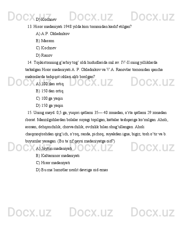 D) Kochnev
  13. Hisor madaniyati 1948 yilda kim tomonidan kashf etilgan?
A) A.P. Okladnikov
B) Masson
C) Kochnev
D) Ranov
  14. Tojikistonning g’arbiy tog’ oldi hududlarida mil.av. IV-II ming yilliklarda 
tarkalgan Hisor madaniyati A. P. Okladnikov va V.A. Ranovlar tomonidan qancha 
makonlarda tadqiqot ishlari olib borilgan?
A) 100 dan ortiq
B) 150 dan ortiq
C) 100 ga yaqin
D) 150 ga yaqin
  15. Uning mayd. 0,5 ga, yuqori qatlami 35— 40 xonadan, o rta qatlami 29 xonadan ʻ
iborat. Manzilgohlardan bolalar suyagi topilgan, kattalar tashqariga ko milgan. Aholi, 	
ʻ
asosan, dehqonchilik, chorvachilik, ovchilik bilan shug ullangan. Aholi 	
ʻ
chaqmoqtoshdan qirg ich, o roq, randa, pichoq; suyakdan igna, bigiz; tosh o tir va b. 	
ʻ ʻ ʻ
buyumlar yasagan. (Bu ta`rif qaysi madaniyatga oid?)
A) Joytun madaniyati
B) Kaltaminor madaniyati
C) Hisor madaniyati
D) Bu ma`lumotlar neolit davriga oid emas 