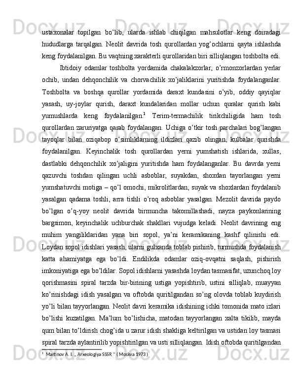 ustaxonalar   topilgan   bo’lib,   ularda   ishlab   chiqilgan   mahsulotlar   keng   doiradagi
hududlarga   tarqalgan.   Neolit   davrida   tosh   qurollardan   yog’ochlarni   qayta   ishlashda
keng foydalanilgan. Bu vaqtning xarakterli qurollaridan biri silliqlangan toshbolta edi.
Ibtidoiy   odamlar   toshbolta   yordamida   chakalakzorlar,   o’rmonzorlardan   yerlar
ochib,   undan   dehqonchilik   va   chorvachilik   xo’jaliklarini   yuritishda   foydalanganlar.
Toshbolta   va   boshqa   qurollar   yordamida   daraxt   kundasini   o’yib,   oddiy   qayiqlar
yasash,   uy-joylar   qurish,   daraxt   kundalaridan   mollar   uchun   quralar   qurish   kabi
yumushlarda   keng   foydalanilgan. 1
  Terim-termachilik   tirikchiligida   ham   tosh
qurollardan zaruriyatga qarab foydalangan.  Uchiga o’tkir  tosh parchalari  bog’langan
tayoqlar   bilan   oziqabop   o’simliklarning   ildizlari   qazib   olingan,   kulbalar   qurishda
foydalanilgan.   Keyinchalik   tosh   qurollardan   yerni   yumshatish   ishlarida,   xullas,
dastlabki   dehqonchilik   xo’jaligini   yuritishda   ham   foydalanganlar.   Bu   davrda   yerni
qazuvchi   toshdan   qilingan   uchli   asboblar,   suyakdan,   shoxdan   tayorlangan   yerni
yumshatuvchi motiga – qo’l omochi, mikrolitlardan, suyak va shoxlardan foydalanib
yasalgan   qadama   toshli,   arra   tishli   o’roq   asboblar   yasalgan.   Mezolit   davrida   paydo
bo’lgan   o’q-yoy   neolit   davrida   birmuncha   takomillashadi,   nayza   paykonlarining
bargsimon,   keyinchalik   uchburchak   shakllari   vujudga   keladi.   Neolit   davrining   eng
muhim   yangiliklaridan   yana   biri   sopol,   ya’ni   keramikaning   kashf   qilinishi   edi.
Loydan sopol idishlari yasash, ularni gulxanda toblab pishirib, turmushda foydalanish
katta   ahamiyatga   ega   bo’ldi.   Endilikda   odamlar   oziq-ovqatni   saqlash,   pishirish
imkoniyatiga ega bo’ldilar. Sopol idishlarni yasashda loydan tasmasifat, uzunchoq loy
qorishmasini   spiral   tarzda   bir-birining   ustiga   yopishtirib,   ustini   silliqlab,   muayyan
ko’rinishdagi   idish   yasalgan   va   oftobda   quritilgandan   so’ng   olovda  toblab   kuydirish
yo’li bilan tayyorlangan. Neolit davri keramika idishining ichki tomonida mato izlari
bo’lishi   kuzatilgan.   Ma’lum   bo’lishicha,   matodan   tayyorlangan   xalta   tikilib,   mayda
qum bilan to’ldirish chog’ida u zarur idish shakliga keltirilgan va ustidan loy tasmasi
spiral tarzda aylantirilib yopishtirilgan va usti silliqlangan. Idish oftobda quritilgandan
1
  Martinov A. I. ,, Arxeologiya SSSR ‘’ ( Moskva 1973 ) 