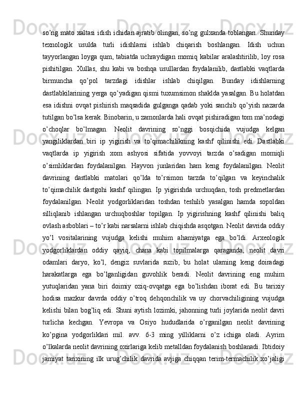 so’ng mato xaltasi  idish ichidan ajratib olingan, so’ng gulxanda toblangan. Shunday
texnologik   usulda   turli   idishlarni   ishlab   chiqarish   boshlangan.   Idish   uchun
tayyorlangan  loyga qum, tabiatda uchraydigan momiq kabilar  aralashtirilib, loy rosa
pishitilgan.   Xullas,   shu   kabi   va   boshqa   usullardan   foydalanilib,   dastlabki   vaqtlarda
birmuncha   qo’pol   tarzdagi   idishlar   ishlab   chiqilgan.   Bunday   idishlarning
dastlabkilarining yerga qo’yadigan qismi tuxumsimon shaklda yasalgan. Bu holatdan
esa   idishni   ovqat   pishirish   maqsadida   gulganga   qadab   yoki   sanchib   qo’yish   nazarda
tutilgan bo’lsa kerak. Binobarin, u zamonlarda hali ovqat pishiradigan tom ma’nodagi
o’choqlar   bo’lmagan.   Neolit   davrining   so’nggi   bosqichida   vujudga   kelgan
yangiliklardan   biri   ip   yigirish   va   to’qimachilikning   kashf   qilinishi   edi.   Dastlabki
vaqtlarda   ip   yigirish   xom   ashyosi   sifatida   yovvoyi   tarzda   o’sadigan   momiqli
o’simliklardan   foydalanilgan.   Hayvon   junlaridan   ham   keng   foydalanilgan.   Neolit
davrining   dastlabki   matolari   qo’lda   to’rsimon   tarzda   to’qilgan   va   keyinchalik
to’qimachilik   dastgohi   kashf   qilingan.   Ip   yigirishda   urchuqdan,   tosh   predmetlardan
foydalanilgan.   Neolit   yodgorliklaridan   toshdan   teshilib   yasalgan   hamda   sopoldan
silliqlanib   ishlangan   urchuqboshlar   topilgan.   Ip   yigirishning   kashf   qilinishi   baliq
ovlash asboblari – to’r kabi narsalarni ishlab chiqishda asqotgan. Neolit davrida oddiy
yo’l   vositalarining   vujudga   kelishi   muhim   ahamiyatga   ega   bo’ldi.   Arxeologik
yodgorliklardan   oddiy   qayiq,   chana   kabi   topilmalarga   qaraganda,   neolit   davri
odamlari   daryo,   ko’l,   dengiz   suvlarida   suzib,   bu   holat   ularning   keng   doiradagi
harakatlarga   ega   bo’lganligidan   guvohlik   beradi.   Neolit   davrining   eng   muhim
yutuqlaridan   yana   biri   doimiy   oziq-ovqatga   ega   bo’lishdan   iborat   edi.   Bu   tarixiy
hodisa   mazkur   davrda   oddiy   o’troq   dehqonchilik   va   uy   chorvachiligining   vujudga
kelishi   bilan  bog’liq  edi.   Shuni   aytish   lozimki,  jahonning   turli   joylarida   neolit   davri
turlicha   kechgan.   Yevropa   va   Osiyo   hududlarida   o’rganilgan   neolit   davrining
ko’pgina   yodgorliklari   mil.   avv.   6-3   ming   yilliklarni   o’z   ichiga   oladi.   Ayrim
o’lkalarda neolit davrining oxirlariga kelib metalldan foydalanish boshlanadi. Ibtidoiy
jamiyat   tarixining   ilk   urug’chilik   davrida   avjiga   chiqqan   terim-termachilik   xo’jaligi 