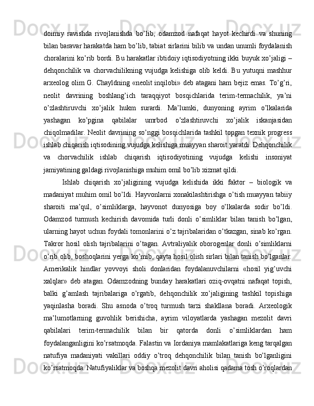 doimiy   ravishda   rivojlanishda   bo’lib,   odamzod   nafaqat   hayot   kechirdi   va   shuning
bilan baravar harakatda ham bo’lib, tabiat sirlarini bilib va undan unumli foydalanish
choralarini ko’rib bordi. Bu harakatlar ibtidoiy iqtisodiyotning ikki buyuk xo’jaligi –
dehqonchilik   va   chorvachilikning   vujudga   kelishiga   olib   keldi.   Bu   yutuqni   mashhur
arxeolog olim  G. Chayldning «neolit inqilobi» deb atagani ham  bejiz emas. To’g’ri,
neolit   davrining   boshlang’ich   taraqqiyot   bosqichlarida   terim-termachilik,   ya’ni
o’zlashtiruvchi   xo’jalik   hukm   surardi.   Ma’lumki,   dunyoning   ayrim   o’lkalarida
yashagan   ko’pgina   qabilalar   umrbod   o’zlashtiruvchi   xo’jalik   iskanjasidan
chiqolmadilar. Neolit  davrining so’nggi  bosqichlarida tashkil  topgan texnik progress
ishlab chiqarish iqtisodining vujudga kelishiga muayyan sharoit yaratdi. Dehqonchilik
va   chorvachilik   ishlab   chiqarish   iqtisodiyotining   vujudga   kelishi   insoniyat
jamiyatining galdagi rivojlanishiga muhim omil bo’lib xizmat qildi.
Ishlab   chiqarish   xo’jaligining   vujudga   kelishida   ikki   faktor   –   biologik   va
madaniyat muhim omil bo’ldi. Hayvonlarni xonakilashtirishga o’tish muayyan tabiiy
sharoiti   ma’qul,   o’simliklarga,   hayvonot   dunyosiga   boy   o’lkalarda   sodir   bo’ldi.
Odamzod   turmush   kechirish   davomida   turli   donli   o’simliklar   bilan   tanish   bo’lgan,
ularning hayot uchun foydali tomonlarini o’z tajribalaridan o’tkazgan, sinab ko’rgan.
Takror   hosil   olish   tajribalarini   o’tagan.   Avtraliyalik   oborogenlar   donli   o’simliklarni
o’rib olib, boshoqlarini yerga ko’mib, qayta hosil olish sirlari bilan tanish bo’lganlar.
Amerikalik   hindlar   yovvoyi   sholi   donlaridan   foydalanuvchilarni   «hosil   yig’uvchi
xalqlar»   deb   atagan.   Odamzodning   bunday   harakatlari   oziq-ovqatni   nafaqat   topish,
balki   g’amlash   tajribalariga   o’rgatib,   dehqonchilik   xo’jaligining   tashkil   topishiga
yaqinlasha   boradi.   Shu   asnoda   o’troq   turmush   tarzi   shakllana   boradi.   Arxeologik
ma’lumotlarning   guvohlik   berishicha,   ayrim   viloyatlarda   yashagan   mezolit   davri
qabilalari   terim-termachilik   bilan   bir   qatorda   donli   o’simliklardan   ham
foydalanganligini ko’rsatmoqda. Falastin va Iordaniya mamlakatlariga keng tarqalgan
natufiya   madaniyati   vakillari   oddiy   o’troq   dehqonchilik   bilan   tanish   bo’lganligini
ko’rsatmoqda. Natufiyaliklar va boshqa mezolit davri aholisi qadama tosh o’roqlardan 