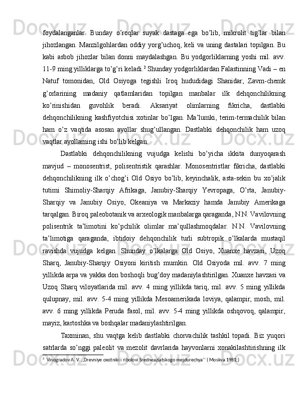 foydalanganlar.   Bunday   o’roqlar   suyak   dastaga   ega   bo’lib,   mikrolit   tig’lar   bilan
jihozlangan. Manzilgohlardan oddiy yorg’uchoq, keli va uning dastalari topilgan. Bu
kabi   asbob   jihozlar   bilan   donni   maydalashgan.   Bu   yodgorliklarning   yoshi   mil.   avv.
11-9 ming yilliklarga to’g’ri keladi. 2
 Shunday yodgorliklardan Falastinning Vadi – en
Natuf   tomonidan,   Old   Osiyoga   tegishli   Iroq   hududidagi   Shanidar,   Zavm-chemk
g’orlarining   madaniy   qatlamlaridan   topilgan   manbalar   ilk   dehqonchilikning
ko’rinishidan   guvohlik   beradi.   Aksariyat   olimlarning   fikricha,   dastlabki
dehqonchilikning   kashfiyotchisi   xotinlar   bo’lgan.   Ma’lumki,   terim-termachilik   bilan
ham   o’z   vaqtida   asosan   ayollar   shug’ullangan.   Dastlabki   dehqonchilik   ham   uzoq
vaqtlar ayollarning ishi bo’lib kelgan.
Dastlabki   dehqonchilikning   vujudga   kelishi   bo’yicha   ikkita   dunyoqarash
mavjud   –   monosentrist,   polisentristik   qarashlar.   Monosentristlar   fikricha,   dastlabki
dehqonchilikning   ilk   o’chog’i   Old   Osiyo   bo’lib,   keyinchalik,   asta-sekin   bu   xo’jalik
tutimi   Shimoliy-Sharqiy   Afrikaga,   Janubiy-Sharqiy   Yevropaga,   O’rta,   Janubiy-
Sharqiy   va   Janubiy   Osiyo,   Okeaniya   va   Markaziy   hamda   Janubiy   Amerikaga
tarqalgan. Biroq paleobotanik va arxeologik manbalarga qaraganda, N.N. Vavilovning
polisentrik   ta’limotini   ko’pchilik   olimlar   ma’qullashmoqdalar.   N.N.   Vavilovning
ta’limotiga   qaraganda,   ibtidoiy   dehqonchilik   turli   subtropik   o’lkalarda   mustaqil
ravishda   vujudga   kelgan.   Shunday   o’lkalarga   Old   Osiyo,   Xuanxe   havzasi,   Uzoq
Sharq,   Janubiy-Sharqiy   Osiyoni   kiritish   mumkin.   Old   Osiyoda   mil.   avv.   7   ming
yillikda arpa va yakka don boshoqli bug’doy madaniylashtirilgan. Xuanxe havzasi va
Uzoq   Sharq   viloyatlarida   mil.   avv.   4   ming   yillikda   tariq,   mil.   avv.   5   ming   yillikda
qulupnay,   mil.   avv.   5-4   ming   yillikda   Mesoamerikada   loviya,   qalampir,   mosh,   mil.
avv.   6   ming   yillikda   Peruda   fasol,   mil.   avv.   5-4   ming   yillikda   oshqovoq,   qalampir,
mayiz, kartoshka va boshqalar madaniylashtirilgan.
Taxminan,   shu   vaqtga   kelib   dastlabki   chorvachilik   tashkil   topadi.   Biz   yuqori
satrlarda   so’nggi   paleolit   va   mezolit   davrlarida   hayvonlarni   xonakilashtirishning   ilk
2
  Vinogradov A. V. ,,Drevniye oxotniki i ribolovi Sredneaziatskogo mejdurechya’’ ( Moskva 1981;) 