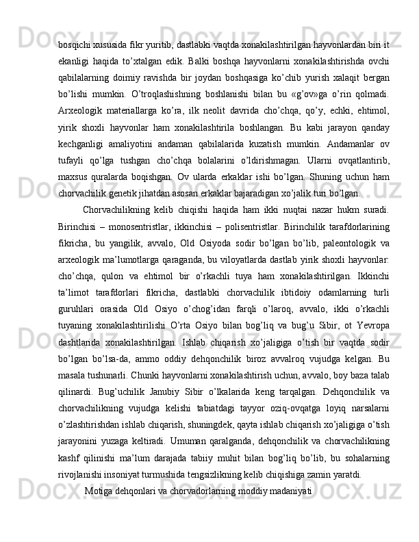 bosqichi xususida fikr yuritib, dastlabki vaqtda xonakilashtirilgan hayvonlardan biri it
ekanligi   haqida   to’xtalgan   edik.   Balki   boshqa   hayvonlarni   xonakilashtirishda   ovchi
qabilalarning   doimiy   ravishda   bir   joydan   boshqasiga   ko’chib   yurish   xalaqit   bergan
bo’lishi   mumkin.   O’troqlashishning   boshlanishi   bilan   bu   «g’ov»ga   o’rin   qolmadi.
Arxeologik   materiallarga   ko’ra,   ilk   neolit   davrida   cho’chqa,   qo’y,   echki,   ehtimol,
yirik   shoxli   hayvonlar   ham   xonakilashtirila   boshlangan.   Bu   kabi   jarayon   qanday
kechganligi   amaliyotini   andaman   qabilalarida   kuzatish   mumkin.   Andamanlar   ov
tufayli   qo’lga   tushgan   cho’chqa   bolalarini   o’ldirishmagan.   Ularni   ovqatlantirib,
maxsus   quralarda   boqishgan.   Ov   ularda   erkaklar   ishi   bo’lgan.   Shuning   uchun   ham
chorvachilik genetik jihatdan asosan erkaklar bajaradigan xo’jalik turi bo’lgan.
Chorvachilikning   kelib   chiqishi   haqida   ham   ikki   nuqtai   nazar   hukm   suradi.
Birinchisi   –   monosentristlar,   ikkinchisi   –   polisentristlar.   Birinchilik   tarafdorlarining
fikricha,   bu   yangilik,   avvalo,   Old   Osiyoda   sodir   bo’lgan   bo’lib,   paleontologik   va
arxeologik  ma’lumotlarga  qaraganda,  bu  viloyatlarda  dastlab  yirik  shoxli  hayvonlar:
cho’chqa,   qulon   va   ehtimol   bir   o’rkachli   tuya   ham   xonakilashtirilgan.   Ikkinchi
ta’limot   tarafdorlari   fikricha,   dastlabki   chorvachilik   ibtidoiy   odamlarning   turli
guruhlari   orasida   Old   Osiyo   o’chog’idan   farqli   o’laroq,   avvalo,   ikki   o’rkachli
tuyaning   xonakilashtirilishi   O’rta   Osiyo   bilan   bog’liq   va   bug’u   Sibir,   ot   Yevropa
dashtlarida   xonakilashtirilgan.   Ishlab   chiqarish   xo’jaligiga   o’tish   bir   vaqtda   sodir
bo’lgan   bo’lsa-da,   ammo   oddiy   dehqonchilik   biroz   avvalroq   vujudga   kelgan.   Bu
masala tushunarli. Chunki hayvonlarni xonakilashtirish uchun, avvalo, boy baza talab
qilinardi.   Bug’uchilik   Janubiy   Sibir   o’lkalarida   keng   tarqalgan.   Dehqonchilik   va
chorvachilikning   vujudga   kelishi   tabiatdagi   tayyor   oziq-ovqatga   loyiq   narsalarni
o’zlashtirishdan ishlab chiqarish, shuningdek, qayta ishlab chiqarish xo’jaligiga o’tish
jarayonini   yuzaga   keltiradi.   Umuman   qaralganda,   dehqonchilik   va   chorvachilikning
kashf   qilinishi   ma’lum   darajada   tabiiy   muhit   bilan   bog’liq   bo’lib,   bu   sohalarning
rivojlanishi insoniyat turmushida tengsizlikning kelib chiqishiga zamin yaratdi.
 Motiga dehqonlari va chorvadorlarning moddiy madaniyati 