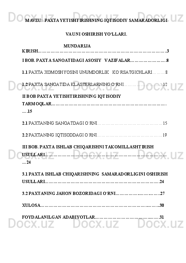 MAVZU:   PAXTA YETISHTIRISHNING IQTISODIY SAMARADORLIGI 
VA UNI OSHIRISH YO‘LLARI.
                                      MUNDARIJA  
KIRISH……………………………………………………………………………..3
I BOB. PAXTA SANOATIDAGI ASOSIY   VAZIFALAR…………………….8
1.1  PAXTA XOMOSHYOSINI UNUMDORLIK   KO`RSATGICHLARI………8
1.2  PAXTA SANOATIDA KLASTERLARNING O`RNI………………………12  
II   BOB  PAXTA YETISHTIRISHNING IQTISODIY 
TARMOQLAR…………………………………………………………………….
….15
2.1  PAXTANING SANOATDAGI O`RNI………………………………………15
2.2  PAXTANING IQTISODDAGI O`RNI………………………………………19
III BOB. PAXTA ISHLAB CHIQARISHNI TAKOMILLASHTIRISH 
USULLARI…………………………………………………………………………
…24
3.1 PAXTA ISHLAB CHIQARISHNING  SAMARADORLIGINI OSHIRISH 
USULLARI…………………………………………………………………….24
3.2 PAXTANING JAHON BOZORIDAGI O`RNI……………..…….……..27
XULOSA………………………………………………………………..……...30
FOYDALANILGAN ADABIYOTLAR………………………………..…….31 