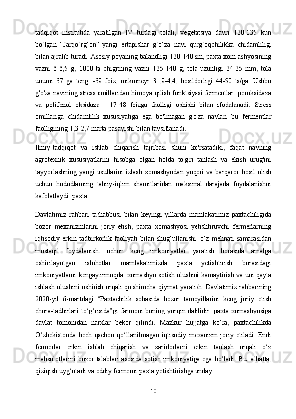 tadqiqot   institutida   yaratilgan   IV   turdagi   tolali,   vegetatsiya   davri   130-135   kun
bo‘lgan   “Jarqo‘rg‘on”   yangi   ertapishar   g‘o‘za   navi   qurg‘oqchilikka   chidamliligi
bilan ajralib turadi. Asosiy poyaning balandligi 130-140 sm, paxta xom ashyosining
vazni   6-6,5   g,   1000   ta   chigitning   vazni   135-140   g,   tola   uzunligi   34-35   mm,   tola
unumi   37   ga   teng.   -39   foiz,   mikroneyr   3   ,9-4,4,   hosildorligi   44-50   ts/ga.   Ushbu
g'o'za navining stress omillaridan himoya qilish funktsiyasi fermentlar: peroksidaza
va   polifenol   oksidaza   -   17-48   foizga   faolligi   oshishi   bilan   ifodalanadi.   Stress
omillariga   chidamlilik   xususiyatiga   ega   bo'lmagan   g'o'za   navlari   bu   fermentlar
faolligining 1,3-2,7 marta pasayishi bilan tavsiflanadi.
Ilmiy-tadqiqot   va   ishlab   chiqarish   tajribasi   shuni   ko'rsatadiki,   faqat   navning
agrotexnik   xususiyatlarini   hisobga   olgan   holda   to'g'ri   tanlash   va   ekish   urug'ini
tayyorlashning   yangi   usullarini   izlash   xomashyodan   yuqori   va   barqaror   hosil   olish
uchun   hududlarning   tabiiy-iqlim   sharoitlaridan   maksimal   darajada   foydalanishni
kafolatlaydi. paxta.
Davlatimiz   rahbari   tashabbusi   bilan   keyingi   yillarda   mamlakatimiz   paxtachiligida
bozor   mexanizmlarini   joriy   etish,   paxta   xomashyosi   yetishtiruvchi   fermerlarning
iqtisodiy   erkin   tadbirkorlik   faoliyati   bilan   shug‘ullanishi,   o‘z   mehnati   samarasidan
mustaqil   foydalanishi   uchun   keng   imkoniyatlar   yaratish   borasida   amalga
oshirilayotgan   islohotlar   mamlakatimizda   paxta   yetishtirish   borasidagi
imkoniyatlarni kengaytirmoqda. xomashyo sotish ulushini kamaytirish va uni qayta
ishlash ulushini oshirish orqali qo'shimcha qiymat yaratish. Davlatimiz rahbarining
2020-yil   6-martdagi   “Paxtachilik   sohasida   bozor   tamoyillarini   keng   joriy   etish
chora-tadbirlari  to‘g‘risida”gi  farmoni  buning yorqin dalilidir. paxta xomashyosiga
davlat   tomonidan   narxlar   bekor   qilindi.   Mazkur   hujjatga   ko‘ra,   paxtachilikda
O‘zbekistonda   hech   qachon   qo‘llanilmagan   iqtisodiy   mexanizm   joriy   etiladi.   Endi
fermerlar   erkin   ishlab   chiqarish   va   xaridorlarni   erkin   tanlash   orqali   o‘z
mahsulotlarini   bozor  talablari  asosida  sotish  imkoniyatiga  ega   bo‘ladi.  Bu,   albatta,
qiziqish uyg‘otadi va oddiy fermerni paxta yetishtirishga unday
10 