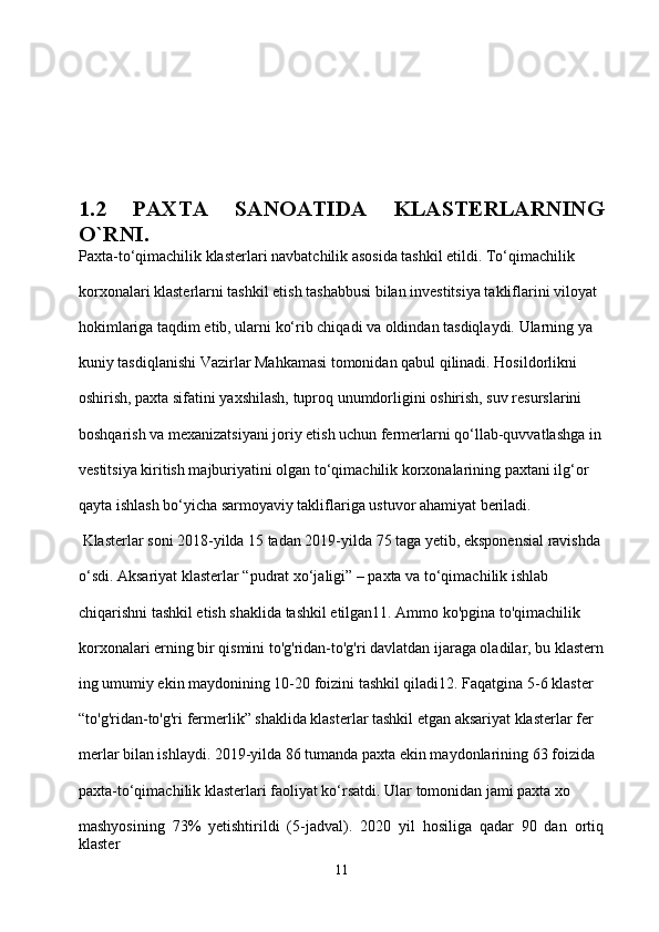 1.2   PAXTA   SANOATIDA   KLASTERLARNING
O`RNI.
Paxta-to‘qimachilik klasterlari navbatchilik asosida tashkil etildi. To‘qimachilik 
korxonalari klasterlarni tashkil etish tashabbusi bilan investitsiya takliflarini viloyat 
hokimlariga taqdim etib, ularni ko‘rib chiqadi va oldindan tasdiqlaydi. Ularning ya
kuniy tasdiqlanishi Vazirlar Mahkamasi tomonidan qabul qilinadi. Hosildorlikni 
oshirish, paxta sifatini yaxshilash, tuproq unumdorligini oshirish, suv resurslarini 
boshqarish va mexanizatsiyani joriy etish uchun fermerlarni qo‘llab-quvvatlashga in
vestitsiya kiritish majburiyatini olgan to‘qimachilik korxonalarining paxtani ilg‘or 
qayta ishlash bo‘yicha sarmoyaviy takliflariga ustuvor ahamiyat beriladi.
 Klasterlar soni 2018-yilda 15 tadan 2019-yilda 75 taga yetib, eksponensial ravishda 
o‘sdi. Aksariyat klasterlar “pudrat xo‘jaligi” – paxta va to‘qimachilik ishlab 
chiqarishni tashkil etish shaklida tashkil etilgan11. Ammo ko'pgina to'qimachilik 
korxonalari erning bir qismini to'g'ridan-to'g'ri davlatdan ijaraga oladilar, bu klastern
ing umumiy ekin maydonining 10-20 foizini tashkil qiladi12. Faqatgina 5-6 klaster 
“to'g'ridan-to'g'ri fermerlik” shaklida klasterlar tashkil etgan aksariyat klasterlar fer
merlar bilan ishlaydi. 2019-yilda 86 tumanda paxta ekin maydonlarining 63 foizida 
paxta-to‘qimachilik klasterlari faoliyat ko‘rsatdi. Ular tomonidan jami paxta xo
mashyosining   73%   yetishtirildi   (5-jadval).   2020   yil   hosiliga   qadar   90   dan   ortiq
klaster 
11 