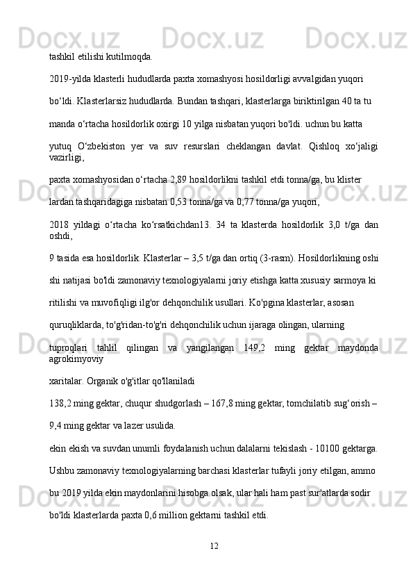 tashkil etilishi kutilmoqda.
2019-yilda klasterli hududlarda paxta xomashyosi hosildorligi avvalgidan yuqori 
bo‘ldi. Klasterlarsiz hududlarda. Bundan tashqari, klasterlarga biriktirilgan 40 ta tu
manda o‘rtacha hosildorlik oxirgi 10 yilga nisbatan yuqori bo'ldi. uchun bu katta 
yutuq   O‘zbekiston   yer   va   suv   resurslari   cheklangan   davlat.   Qishloq   xo‘jaligi
vazirligi, 
paxta xomashyosidan o‘rtacha 2,89 hosildorlikni tashkil etdi tonna/ga, bu klister
lardan tashqaridagiga nisbatan 0,53 tonna/ga va 0,77 tonna/ga yuqori,
2018   yildagi   o rtacha   ko rsatkichdan13.   34   ta   klasterda   hosildorlik   3,0   t/ga   danʻ ʻ
oshdi, 
9 tasida esa hosildorlik. Klasterlar – 3,5 t/ga dan ortiq (3-rasm). Hosildorlikning oshi
shi natijasi bo'ldi zamonaviy texnologiyalarni joriy etishga katta xususiy sarmoya ki
ritilishi va muvofiqligi ilg'or dehqonchilik usullari. Ko'pgina klasterlar, asosan 
quruqliklarda, to'g'ridan-to'g'ri dehqonchilik uchun ijaraga olingan, ularning 
tuproqlari   tahlil   qilingan   va   yangilangan   149,2   ming   gektar   maydonda
agrokimyoviy 
xaritalar. Organik o'g'itlar qo'llaniladi
138,2 ming gektar, chuqur shudgorlash – 167,8 ming gektar, tomchilatib sug‘orish –
9,4 ming gektar va lazer usulida.
ekin ekish va suvdan unumli foydalanish uchun dalalarni tekislash - 10100 gektarga.
Ushbu zamonaviy texnologiyalarning barchasi klasterlar tufayli joriy etilgan, ammo 
bu 2019 yilda ekin maydonlarini hisobga olsak, ular hali ham past sur'atlarda sodir 
bo'ldi klasterlarda paxta 0,6 million gektarni tashkil etdi.
12 