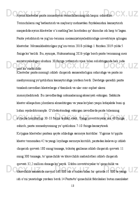 Ayrim klasterlar paxta xomashyosi terimchilarining ish haqini oshirdilar. 
Terimchilarni rag‘batlantirish va majburiy mehnatdan foydalanishni kamaytirish 
maqsadida ayrim klasterlar o‘z mablag‘lari hisobidan qo‘shimcha ish haqi to‘lagan.
Paxta yetishtirish va yig‘im-terimini mexanizatsiyalashtirishga investitsiya qilingan 
klasterlar. Mexaniklashtirilgan yig‘im-terim 2018-yildagi 1 foizdan 2019-yilda 5 
foizga ko‘tarildi. Bu, ayniqsa, Hukumatning 2026-yilga borib paxta terimining mex
anizatsiyalashgan ulushini 30 foizga yetkazish rejasi bilan solishtirganda hali juda 
past ko‘rsatkichdir.
Klasterlar paxta momig'i ishlab chiqarish samaradorligini oshirishga va paxta xo
mashyosining yo'qotilishini kamaytirishga yordam berdi. Davlatga qarashli paxta 
tozalash zavodlari klasterlarga o‘tkaziladi va ular oxir-oqibat ularni 
xususiylashtiradi. Bu zavodlardagi uskunalarning aksariyati eskirgan. Sakkizta 
klaster allaqachon jihozlarni almashtirgan va yana ko'plari yaqin kelajakda buni qi
lishni rejalashtirmoqda. O‘zbekistondagi eskirgan zavodlarda paxta tolasining 
o‘rtacha hosildorligi 30-33 foizni tashkil etadi. Yangi investitsiyalar uni 40 foizga 
oshirib, paxta xomashyosining yo‘qotilishini 7-10 foizga kamaytiradi.
Ko'pgina klasterlar paxtani qayta ishlashga sarmoya kiritdilar. Yigirma to‘qqizta 
klaster tomonidan 42 ta yangi loyihaga sarmoya kiritilib, paxtadan kalava ip ishlab 
chiqarish quvvati 180 ming tonnaga, trikotaj gazlama ishlab chiqarish quvvati 11 
ming 300 tonnaga, to‘qimachilik va tikuvchilik mahsulotlari ishlab chiqarish 
quvvati 32,2 million donaga ko‘paydi. Ushbu investitsiyalar to‘qimachilik va 
tikuvchilik sanoatida mavjud 160 000 ish o‘rinlari bilan bir qatorda 11 000 ta yangi 
ish o‘rni yaratishga yordam berdi.14 Paxta/to‘qimachilik fabrikalari butun mamlakat
13 