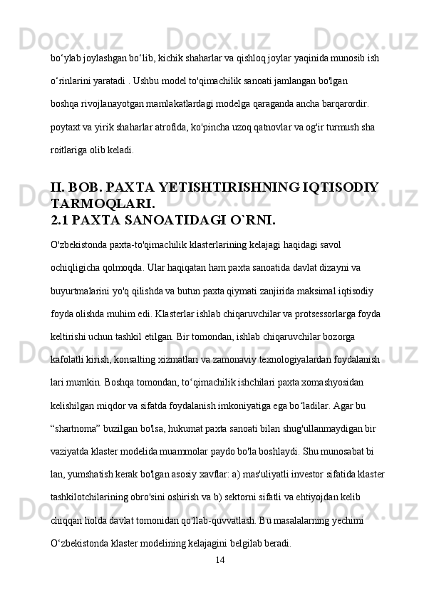 bo‘ylab joylashgan bo‘lib, kichik shaharlar va qishloq joylar yaqinida munosib ish 
o‘rinlarini yaratadi . Ushbu model to'qimachilik sanoati jamlangan bo'lgan 
boshqa rivojlanayotgan mamlakatlardagi modelga qaraganda ancha barqarordir.
poytaxt va yirik shaharlar atrofida, ko'pincha uzoq qatnovlar va og'ir turmush sha
roitlariga olib keladi.
II. BOB. PAXTA YETISHTIRISHNING IQTISODIY 
TARMOQLARI.
2.1 PAXTA SANOATIDAGI O`RNI.
O'zbekistonda paxta-to'qimachilik klasterlarining kelajagi haqidagi savol 
ochiqligicha qolmoqda. Ular haqiqatan ham paxta sanoatida davlat dizayni va 
buyurtmalarini yo'q qilishda va butun paxta qiymati zanjirida maksimal iqtisodiy 
foyda olishda muhim edi. Klasterlar ishlab chiqaruvchilar va protsessorlarga foyda 
keltirishi uchun tashkil etilgan. Bir tomondan, ishlab chiqaruvchilar bozorga 
kafolatli kirish, konsalting xizmatlari va zamonaviy texnologiyalardan foydalanish
lari mumkin. Boshqa tomondan, to qimachilik ishchilari paxta xomashyosidan ʻ
kelishilgan miqdor va sifatda foydalanish imkoniyatiga ega bo ladilar. Agar bu 	
ʻ
“shartnoma” buzilgan bo'lsa, hukumat paxta sanoati bilan shug'ullanmaydigan bir 
vaziyatda klaster modelida muammolar paydo bo'la boshlaydi. Shu munosabat bi
lan, yumshatish kerak bo'lgan asosiy xavflar: a) mas'uliyatli investor sifatida klaster 
tashkilotchilarining obro'sini oshirish va b) sektorni sifatli va ehtiyojdan kelib 
chiqqan holda davlat tomonidan qo'llab-quvvatlash. Bu masalalarning yechimi 
O‘zbekistonda klaster modelining kelajagini belgilab beradi.
14 