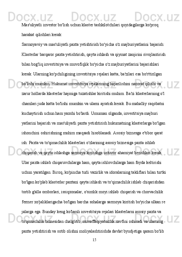 Mas'uliyatli investor bo'lish uchun klaster tashkilotchilari quyidagilarga ko'proq 
harakat qilishlari kerak:
Sarmoyaviy va mas'uliyatli paxta yetishtirish bo'yicha o'z majburiyatlarini bajarish: 
Klasterlar barqaror paxta yetishtirish, qayta ishlash va qiymat zanjirini rivojlantirish 
bilan bog'liq investitsiya va muvofiqlik bo'yicha o'z majburiyatlarini bajarishlari 
kerak. Ularning ko'pchiligining investitsiya rejalari katta, ba'zilari esa bo'rttirilgan 
bo'lishi mumkin. Hukumat investitsiya rejalarining bajarilishini nazorat qilishi va 
zarur hollarda klasterlar hajmiga tuzatishlar kiritishi muhim. Ba'zi klasterlarning o'l
chamlari juda katta bo'lishi mumkin va ularni ajratish kerak. Bu mahalliy raqobatni 
kuchaytirish uchun ham yaxshi bo'lardi. Umuman olganda, investitsiya majburi
yatlarini bajarish va mas'uliyatli paxta yetishtirish hukumatning klasterlarga bo'lgan 
ishonchini oshirishning muhim maqsadi hisoblanadi. Asosiy biznesga e'tibor qarat
ish: Paxta va to'qimachilik klasterlari o'zlarining asosiy biznesiga paxta ishlab 
chiqarish va qayta ishlashga sarmoya kiritishga ustuvor ahamiyat berishlari kerak. 
Ular paxta ishlab chiqaruvchilarga ham, qayta ishlovchilarga ham foyda keltirishi 
uchun yaratilgan. Biroq, ko'pincha turli vazirlik va idoralarning takliflari bilan turtki
bo'lgan ko'plab klasterlar paxtani qayta ishlash va to'qimachilik ishlab chiqarishdan 
tortib g'alla omborlari, issiqxonalar, o'simlik moyi ishlab chiqarish va chorvachilik 
fermer xo'jaliklarigacha bo'lgan barcha sohalarga sarmoya kiritish bo'yicha ulkan re
jalarga ega. Bunday keng ko'lamli investitsiya rejalari klasterlarni asosiy paxta va 
to'qimachilik biznesidan chalg'itib, muvaffaqiyatsizlik xavfini oshiradi va ularning 
paxta yetishtirish va sotib olishni moliyalashtirishda davlat byudjetiga qaram bo'lib 
15 