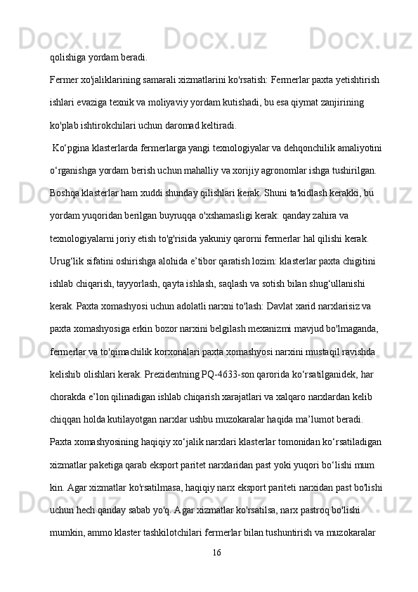 qolishiga yordam beradi.
Fermer xo'jaliklarining samarali xizmatlarini ko'rsatish: Fermerlar paxta yetishtirish 
ishlari evaziga texnik va moliyaviy yordam kutishadi, bu esa qiymat zanjirining 
ko'plab ishtirokchilari uchun daromad keltiradi.
 Ko‘pgina klasterlarda fermerlarga yangi texnologiyalar va dehqonchilik amaliyotini
o‘rganishga yordam berish uchun mahalliy va xorijiy agronomlar ishga tushirilgan. 
Boshqa klasterlar ham xuddi shunday qilishlari kerak. Shuni ta'kidlash kerakki, bu 
yordam yuqoridan berilgan buyruqqa o'xshamasligi kerak: qanday zahira va 
texnologiyalarni joriy etish to'g'risida yakuniy qarorni fermerlar hal qilishi kerak. 
Urug‘lik sifatini oshirishga alohida e’tibor qaratish lozim: klasterlar paxta chigitini 
ishlab chiqarish, tayyorlash, qayta ishlash, saqlash va sotish bilan shug‘ullanishi 
kerak. Paxta xomashyosi uchun adolatli narxni to'lash: Davlat xarid narxlarisiz va 
paxta xomashyosiga erkin bozor narxini belgilash mexanizmi mavjud bo'lmaganda, 
fermerlar va to'qimachilik korxonalari paxta xomashyosi narxini mustaqil ravishda 
kelishib olishlari kerak. Prezidentning PQ-4633-son qarorida ko‘rsatilganidek, har 
chorakda e’lon qilinadigan ishlab chiqarish xarajatlari va xalqaro narxlardan kelib 
chiqqan holda kutilayotgan narxlar ushbu muzokaralar haqida ma’lumot beradi. 
Paxta xomashyosining haqiqiy xo‘jalik narxlari klasterlar tomonidan ko‘rsatiladigan
xizmatlar paketiga qarab eksport paritet narxlaridan past yoki yuqori bo‘lishi mum
kin. Agar xizmatlar ko'rsatilmasa, haqiqiy narx eksport pariteti narxidan past bo'lishi
uchun hech qanday sabab yo'q. Agar xizmatlar ko'rsatilsa, narx pastroq bo'lishi 
mumkin, ammo klaster tashkilotchilari fermerlar bilan tushuntirish va muzokaralar 
16 