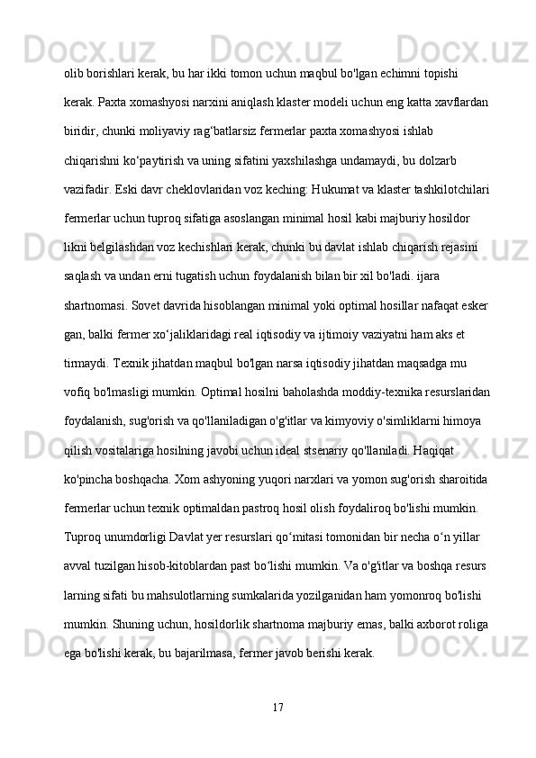 olib borishlari kerak, bu har ikki tomon uchun maqbul bo'lgan echimni topishi 
kerak. Paxta xomashyosi narxini aniqlash klaster modeli uchun eng katta xavflardan
biridir, chunki moliyaviy rag‘batlarsiz fermerlar paxta xomashyosi ishlab 
chiqarishni ko‘paytirish va uning sifatini yaxshilashga undamaydi, bu dolzarb 
vazifadir. Eski davr cheklovlaridan voz keching: Hukumat va klaster tashkilotchilari
fermerlar uchun tuproq sifatiga asoslangan minimal hosil kabi majburiy hosildor
likni belgilashdan voz kechishlari kerak, chunki bu davlat ishlab chiqarish rejasini 
saqlash va undan erni tugatish uchun foydalanish bilan bir xil bo'ladi. ijara 
shartnomasi. Sovet davrida hisoblangan minimal yoki optimal hosillar nafaqat esker
gan, balki fermer xo‘jaliklaridagi real iqtisodiy va ijtimoiy vaziyatni ham aks et
tirmaydi. Texnik jihatdan maqbul bo'lgan narsa iqtisodiy jihatdan maqsadga mu
vofiq bo'lmasligi mumkin. Optimal hosilni baholashda moddiy-texnika resurslaridan
foydalanish, sug'orish va qo'llaniladigan o'g'itlar va kimyoviy o'simliklarni himoya 
qilish vositalariga hosilning javobi uchun ideal stsenariy qo'llaniladi. Haqiqat 
ko'pincha boshqacha. Xom ashyoning yuqori narxlari va yomon sug'orish sharoitida 
fermerlar uchun texnik optimaldan pastroq hosil olish foydaliroq bo'lishi mumkin. 
Tuproq unumdorligi Davlat yer resurslari qo mitasi tomonidan bir necha o n yillar ʻ ʻ
avval tuzilgan hisob-kitoblardan past bo lishi mumkin. Va o'g'itlar va boshqa resurs	
ʻ
larning sifati bu mahsulotlarning sumkalarida yozilganidan ham yomonroq bo'lishi 
mumkin. Shuning uchun, hosildorlik shartnoma majburiy emas, balki axborot roliga 
ega bo'lishi kerak, bu bajarilmasa, fermer javob berishi kerak.
17 