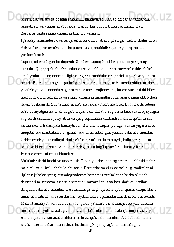 pestitsidlar va suvga bo'lgan ishonchni kamaytiradi, ishlab chiqarish tannarxini 
pasaytiradi va yuqori sifatli paxta hosildorligi yuqori bozor narxlarini oladi.
Barqaror paxta ishlab chiqarish tizimini yaratish:
Iqtisodiy samaradorlik va barqarorlik bir-birini istisno qiladigan tushunchalar emas. 
Aslida, barqaror amaliyotlar ko'pincha uzoq muddatli iqtisodiy barqarorlikka 
yordam beradi.
Tuproq salomatligini boshqarish: Sog'lom tuproq hosildor paxta xo'jaligining 
asosidir. Qopqoq ekish, almashlab ekish va ishlov berishni minimallashtirish kabi 
amaliyotlar tuproq unumdorligi va organik moddalar miqdorini saqlashga yordam 
beradi. Bu sintetik o'g'itlarga bo'lgan ishonchni kamaytiradi, suvni ushlab turishni 
yaxshilaydi va tuproqda sog'lom ekotizimni rivojlantiradi, bu esa vaqt o'tishi bilan 
hosildorlikning oshishiga va ishlab chiqarish xarajatlarining pasayishiga olib keladi.
Suvni boshqarish: Suv tanqisligi ko'plab paxta yetishtiriladigan hududlarda tobora 
ortib borayotgan tashvish uyg'otmoqda. Tomchilatib sug‘orish kabi suvni tejaydigan
sug‘orish usullarini joriy etish va qurg‘oqchilikka chidamli navlarni qo‘llash suv 
sarfini sezilarli darajada kamaytiradi. Bundan tashqari, yomg'ir suvini yig'ish kabi 
muqobil suv manbalarini o'rganish suv samaradorligini yanada oshirishi mumkin. 
Ushbu amaliyotlar nafaqat ekologik barqarorlikni ta'minlaydi, balki xarajatlarni 
tejashga hissa qo'shadi va suv tanqisligi bilan bog'liq xavflarni kamaytiradi.
Inson elementini mustahkamlash:
Malakali ishchi kuchi va tayyorlash: Paxta yetishtirishning samarali ishlashi uchun 
malakali va bilimli ishchi kuchi zarur. Fermerlar va qishloq xo‘jaligi xodimlarini 
ilg‘or tajribalar, yangi texnologiyalar va barqaror texnikalar bo‘yicha o‘qitish 
dasturlariga sarmoya kiritish operatsion samaradorlik va hosildorlikni sezilarli 
darajada oshirishi mumkin. Bu ishchilarga ongli qarorlar qabul qilish, chiqindilarni 
minimallashtirish va resurslardan foydalanishni optimallashtirish imkonini beradi.
Mehnat amaliyoti va adolatli savdo: paxta yetkazib berish zanjiri bo'ylab adolatli 
mehnat amaliyoti va axloqiy manbalarni ta'minlash shunchaki ijtimoiy mas'uliyat 
emas; iqtisodiy samaradorlikka ham hissa qo'shishi mumkin. Adolatli ish haqi va 
xavfsiz mehnat sharoitlari ishchi kuchining ko'proq rag'batlantirilishiga va 
19 