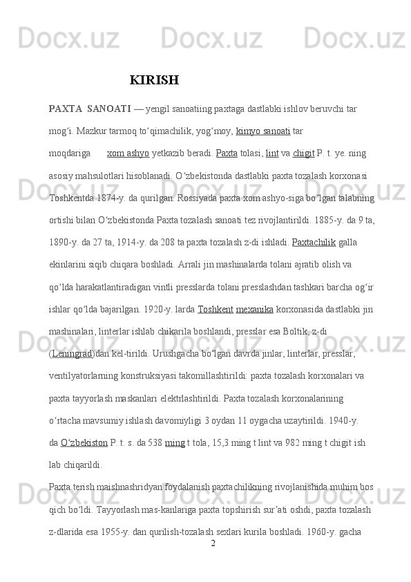                      KIRISH
PAXTA  SANOATI   — yengil sanoatiing paxtaga dastlabki ishlov beruvchi tar
mog i. Mazkur tarmoq to qimachilik, yog moy,ʻ ʻ ʻ   kimyo sanoati   tar
moqdariga          xom ashyo   yetkazib beradi.   Paxta   tolasi,   lint   va   chigit   P. t. ye. ning 
asosiy mahsulotlari hisoblanadi. O zbekistonda dastlabki paxta tozalash korxonasi 	
ʻ
Toshkentda 1874-y. da qurilgan. Rossiyada paxta xom ashyo-siga bo lgan talabning 	
ʻ
ortishi bilan O zbekistonda Paxta tozalash sanoati tez rivojlantirildi. 1885-y. da 9 ta,	
ʻ
1890-y. da 27 ta, 1914-y. da 208 ta paxta tozalash z-di ishladi.   Paxtachilik   galla 
ekinlarini siqib chiqara boshladi. Arrali jin mashinalarda tolani ajratib olish va 
qo lda harakatlantiradigan vintli presslarda tolani presslashdan tashkari barcha og ir 	
ʻ ʻ
ishlar qo lda bajarilgan. 1920-y. larda	
ʻ   Toshkent   mexanika   korxonasida dastlabki jin 
mashinalari, linterlar ishlab chikarila boshlandi, presslar esa Boltik, z-di            
( Leningrad )dan kel-tirildi. Urushgacha bo lgan davrda jinlar, linterlar, presslar, 	
ʻ
ventilyatorlarning konstruksiyasi takomillashtirildi: paxta tozalash korxonalari va 
paxta tayyorlash maskanlari elektrlashtirildi. Paxta tozalash korxonalarining 
o rtacha mavsumiy ishlash davomiyligi 3 oydan 11 oygacha uzaytirildi. 1940-y. 	
ʻ
da   O zbekiston	
ʻ   P. t. s. da 538   ming   t tola, 15,3 ming t lint va 982 ming t chigit ish
lab chiqarildi.
Paxta terish maishnashridyan foydalanish paxtachilikning rivojlanishida muhim bos
qich bo ldi. Tayyorlash mas-kanlariga paxta topshirish sur ati oshdi, paxta tozalash 	
ʻ ʼ
z-dlarida esa 1955-y. dan qurilish-tozalash sexlari kurila boshladi. 1960-y. gacha 
2 