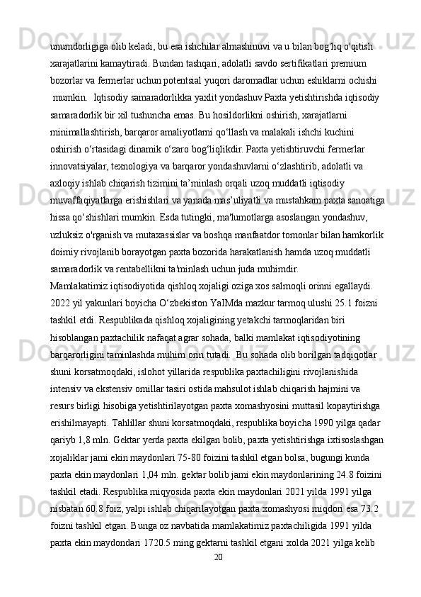 unumdorligiga olib keladi, bu esa ishchilar almashinuvi va u bilan bog'liq o'qitish 
xarajatlarini kamaytiradi. Bundan tashqari, adolatli savdo sertifikatlari premium 
bozorlar va fermerlar uchun potentsial yuqori daromadlar uchun eshiklarni ochishi
 mumkin.  Iqtisodiy samaradorlikka yaxlit yondashuv Paxta yetishtirishda iqtisodiy 
samaradorlik bir xil tushuncha emas. Bu hosildorlikni oshirish, xarajatlarni 
minimallashtirish, barqaror amaliyotlarni qo‘llash va malakali ishchi kuchini 
oshirish o‘rtasidagi dinamik o‘zaro bog‘liqlikdir. Paxta yetishtiruvchi fermerlar 
innovatsiyalar, texnologiya va barqaror yondashuvlarni o‘zlashtirib, adolatli va 
axloqiy ishlab chiqarish tizimini ta’minlash orqali uzoq muddatli iqtisodiy 
muvaffaqiyatlarga erishishlari va yanada mas’uliyatli va mustahkam paxta sanoatiga
hissa qo‘shishlari mumkin. Esda tutingki, ma'lumotlarga asoslangan yondashuv, 
uzluksiz o'rganish va mutaxassislar va boshqa manfaatdor tomonlar bilan hamkorlik 
doimiy rivojlanib borayotgan paxta bozorida harakatlanish hamda uzoq muddatli 
samaradorlik va rentabellikni ta'minlash uchun juda muhimdir.  
Mamlakatimiz iqtisodiyotida qishloq xojaligi oziga xos salmoqli orinni egallaydi. 
2022 yil yakunlari boyicha O‘zbekiston YaIMda mazkur tarmoq ulushi 25.1 foizni 
tashkil etdi. Respublikada qishloq xojaligining yetakchi tarmoqlaridan biri 
hisoblangan paxtachilik nafaqat agrar sohada, balki mamlakat iqtisodiyotining 
barqarorligini taminlashda muhim orin tutadi.  Bu sohada olib borilgan tadqiqotlar 
shuni korsatmoqdaki, islohot yillarida respublika paxtachiligini rivojlanishida 
intensiv va ekstensiv omillar tasiri ostida mahsulot ishlab chiqarish hajmini va 
resurs birligi hisobiga yetishtirilayotgan paxta xomashyosini muttasil kopaytirishga 
erishilmayapti. Tahlillar shuni korsatmoqdaki, respublika boyicha 1990 yilga qadar 
qariyb 1,8 mln. Gektar yerda paxta ekilgan bolib, paxta yetishtirishga ixtisoslashgan
xojaliklar jami ekin maydonlari 75-80 foizini tashkil etgan bolsa, bugungi kunda 
paxta ekin maydonlari 1,04 mln. gektar bolib jami ekin maydonlarining 24.8 foizini 
tashkil etadi. Respublika miqyosida paxta ekin maydonlari 2021 yilda 1991 yilga 
nisbatan 60.8 foiz, yalpi ishlab chiqarilayotgan paxta xomashyosi miqdori esa 73.2 
foizni tashkil etgan. Bunga oz navbatida mamlakatimiz paxtachiligida 1991 yilda 
paxta ekin maydondari 1720.5 ming gektarni tashkil etgani xolda 2021 yilga kelib 
20 