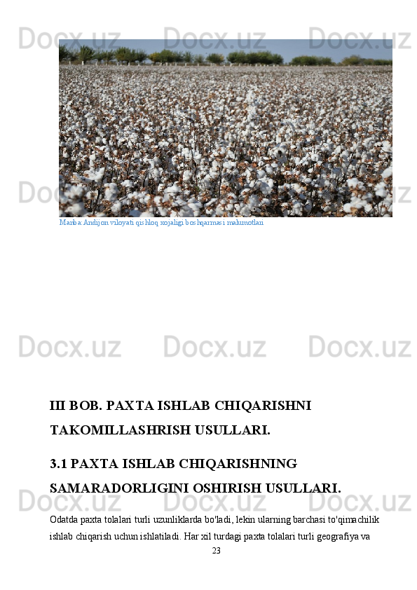 Manba:Andijon   viloyati   qishloq   xojaligi   boshqarmasi   malumotlari
III BOB. PAXTA ISHLAB CHIQARISHNI 
TAKOMILLASHRISH USULLARI.
3.1 PAXTA ISHLAB CHIQARISHNING 
SAMARADORLIGINI OSHIRISH USULLARI.
Odatda paxta tolalari turli uzunliklarda bo'ladi, lekin ularning barchasi to'qimachilik 
ishlab chiqarish uchun ishlatiladi. Har xil turdagi paxta tolalari turli geografiya va 
23 