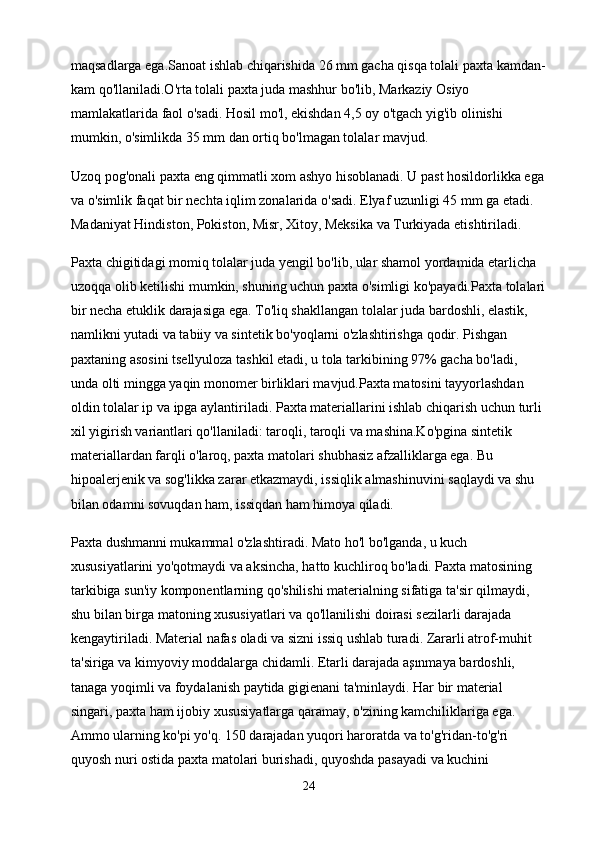 maqsadlarga ega.Sanoat ishlab chiqarishida 26 mm gacha qisqa tolali paxta kamdan-
kam qo'llaniladi.O'rta tolali paxta juda mashhur bo'lib, Markaziy Osiyo 
mamlakatlarida faol o'sadi. Hosil mo'l, ekishdan 4,5 oy o'tgach yig'ib olinishi 
mumkin, o'simlikda 35 mm dan ortiq bo'lmagan tolalar mavjud.
Uzoq pog'onali paxta eng qimmatli xom ashyo hisoblanadi. U past hosildorlikka ega
va o'simlik faqat bir nechta iqlim zonalarida o'sadi. Elyaf uzunligi 45 mm ga etadi. 
Madaniyat Hindiston, Pokiston, Misr, Xitoy, Meksika va Turkiyada etishtiriladi.
Paxta chigitidagi momiq tolalar juda yengil bo'lib, ular shamol yordamida etarlicha 
uzoqqa olib ketilishi mumkin, shuning uchun paxta o'simligi ko'payadi.Paxta tolalari
bir necha etuklik darajasiga ega. To'liq shakllangan tolalar juda bardoshli, elastik, 
namlikni yutadi va tabiiy va sintetik bo'yoqlarni o'zlashtirishga qodir. Pishgan 
paxtaning asosini tsellyuloza tashkil etadi, u tola tarkibining 97% gacha bo'ladi, 
unda olti mingga yaqin monomer birliklari mavjud.Paxta matosini tayyorlashdan 
oldin tolalar ip va ipga aylantiriladi. Paxta materiallarini ishlab chiqarish uchun turli 
xil yigirish variantlari qo'llaniladi: taroqli, taroqli va mashina.Ko'pgina sintetik 
materiallardan farqli o'laroq, paxta matolari shubhasiz afzalliklarga ega. Bu 
hipoalerjenik va sog'likka zarar etkazmaydi, issiqlik almashinuvini saqlaydi va shu 
bilan odamni sovuqdan ham, issiqdan ham himoya qiladi.
Paxta dushmanni mukammal o'zlashtiradi. Mato ho'l bo'lganda, u kuch 
xususiyatlarini yo'qotmaydi va aksincha, hatto kuchliroq bo'ladi. Paxta matosining 
tarkibiga sun'iy komponentlarning qo'shilishi materialning sifatiga ta'sir qilmaydi, 
shu bilan birga matoning xususiyatlari va qo'llanilishi doirasi sezilarli darajada 
kengaytiriladi. Material nafas oladi va sizni issiq ushlab turadi. Zararli atrof-muhit 
ta'siriga va kimyoviy moddalarga chidamli. Etarli darajada aşınmaya bardoshli, 
tanaga yoqimli va foydalanish paytida gigienani ta'minlaydi. Har bir material 
singari, paxta ham ijobiy xususiyatlarga qaramay, o'zining kamchiliklariga ega. 
Ammo ularning ko'pi yo'q. 150 darajadan yuqori haroratda va to'g'ridan-to'g'ri 
quyosh nuri ostida paxta matolari burishadi, quyoshda pasayadi va kuchini 
24 
