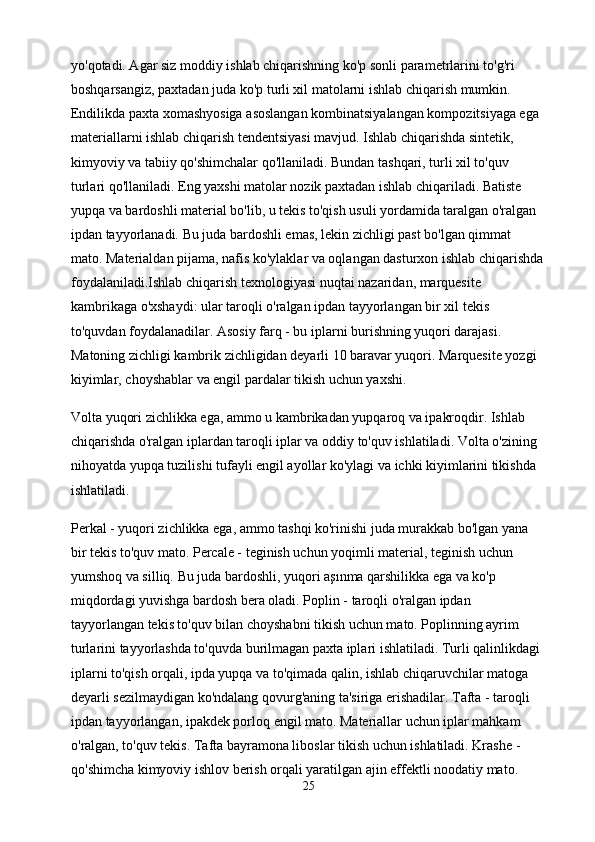 yo'qotadi. Agar siz moddiy ishlab chiqarishning ko'p sonli parametrlarini to'g'ri 
boshqarsangiz, paxtadan juda ko'p turli xil matolarni ishlab chiqarish mumkin. 
Endilikda paxta xomashyosiga asoslangan kombinatsiyalangan kompozitsiyaga ega 
materiallarni ishlab chiqarish tendentsiyasi mavjud. Ishlab chiqarishda sintetik, 
kimyoviy va tabiiy qo'shimchalar qo'llaniladi. Bundan tashqari, turli xil to'quv 
turlari qo'llaniladi. Eng yaxshi matolar nozik paxtadan ishlab chiqariladi. Batiste 
yupqa va bardoshli material bo'lib, u tekis to'qish usuli yordamida taralgan o'ralgan 
ipdan tayyorlanadi. Bu juda bardoshli emas, lekin zichligi past bo'lgan qimmat 
mato. Materialdan pijama, nafis ko'ylaklar va oqlangan dasturxon ishlab chiqarishda
foydalaniladi.Ishlab chiqarish texnologiyasi nuqtai nazaridan, marquesite 
kambrikaga o'xshaydi: ular taroqli o'ralgan ipdan tayyorlangan bir xil tekis 
to'quvdan foydalanadilar. Asosiy farq - bu iplarni burishning yuqori darajasi. 
Matoning zichligi kambrik zichligidan deyarli 10 baravar yuqori. Marquesite yozgi 
kiyimlar, choyshablar va engil pardalar tikish uchun yaxshi.
Volta yuqori zichlikka ega, ammo u kambrikadan yupqaroq va ipakroqdir. Ishlab 
chiqarishda o'ralgan iplardan taroqli iplar va oddiy to'quv ishlatiladi. Volta o'zining 
nihoyatda yupqa tuzilishi tufayli engil ayollar ko'ylagi va ichki kiyimlarini tikishda 
ishlatiladi.
Perkal - yuqori zichlikka ega, ammo tashqi ko'rinishi juda murakkab bo'lgan yana 
bir tekis to'quv mato. Percale - teginish uchun yoqimli material, teginish uchun 
yumshoq va silliq. Bu juda bardoshli, yuqori aşınma qarshilikka ega va ko'p 
miqdordagi yuvishga bardosh bera oladi. Poplin - taroqli o'ralgan ipdan 
tayyorlangan tekis to'quv bilan choyshabni tikish uchun mato. Poplinning ayrim 
turlarini tayyorlashda to'quvda burilmagan paxta iplari ishlatiladi. Turli qalinlikdagi 
iplarni to'qish orqali, ipda yupqa va to'qimada qalin, ishlab chiqaruvchilar matoga 
deyarli sezilmaydigan ko'ndalang qovurg'aning ta'siriga erishadilar. Tafta - taroqli 
ipdan tayyorlangan, ipakdek porloq engil mato. Materiallar uchun iplar mahkam 
o'ralgan, to'quv tekis. Tafta bayramona liboslar tikish uchun ishlatiladi. Krashe - 
qo'shimcha kimyoviy ishlov berish orqali yaratilgan ajin effektli noodatiy mato. 
25 