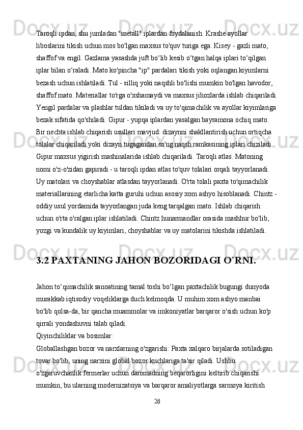 Taroqli ipdan, shu jumladan "metall" iplardan foydalanish. Krashe ayollar 
liboslarini tikish uchun mos bo'lgan maxsus to'quv turiga ega. Kisey - gazli mato, 
shaffof va engil. Gazlama yasashda juft bo‘lib kesib o‘tgan halqa iplari to‘qilgan 
iplar bilan o‘raladi. Mato ko'pincha "ip" pardalari tikish yoki oqlangan kiyimlarni 
bezash uchun ishlatiladi. Tul - silliq yoki naqshli bo'lishi mumkin bo'lgan havodor, 
shaffof mato. Materiallar to'rga o'xshamaydi va maxsus jihozlarda ishlab chiqariladi.
Yengil pardalar va plashlar tuldan tikiladi va uy to'qimachilik va ayollar kiyimlariga
bezak sifatida qo'shiladi. Gipur - yupqa iplardan yasalgan bayramona ochiq mato. 
Bir nechta ishlab chiqarish usullari mavjud: dizaynni shakllantirish uchun ortiqcha 
tolalar chiqariladi yoki dizayn tugagandan so'ng naqsh ramkasining iplari chiziladi. 
Gipur maxsus yigirish mashinalarida ishlab chiqariladi. Taroqli atlas. Matoning 
nomi o'z-o'zidan gapiradi - u taroqli ipdan atlas to'quv tolalari orqali tayyorlanadi. 
Uy matolari va choyshablar atlasdan tayyorlanadi. O'rta tolali paxta to'qimachilik 
materiallarining etarlicha katta guruhi uchun asosiy xom ashyo hisoblanadi. Chintz -
oddiy usul yordamida tayyorlangan juda keng tarqalgan mato. Ishlab chiqarish 
uchun o'rta o'ralgan iplar ishlatiladi. Chintz hunarmandlar orasida mashhur bo'lib, 
yozgi va kundalik uy kiyimlari, choyshablar va uy matolarini tikishda ishlatiladi.
3.2 PAXTANING JAHON BOZORIDAGI O`RNI.
Jahon to‘qimachilik sanoatining tamal toshi bo‘lgan paxtachilik bugungi dunyoda 
murakkab iqtisodiy voqeliklarga duch kelmoqda. U muhim xom ashyo manbai 
bo'lib qolsa-da, bir qancha muammolar va imkoniyatlar barqaror o'sish uchun ko'p 
qirrali yondashuvni talab qiladi.
Qiyinchiliklar va bosimlar:
Globallashgan bozor va narxlarning o'zgarishi: Paxta xalqaro birjalarda sotiladigan 
tovar bo'lib, uning narxini global bozor kuchlariga ta'sir qiladi. Ushbu 
o'zgaruvchanlik fermerlar uchun daromadning beqarorligini keltirib chiqarishi 
mumkin, bu ularning modernizatsiya va barqaror amaliyotlarga sarmoya kiritish 
26 