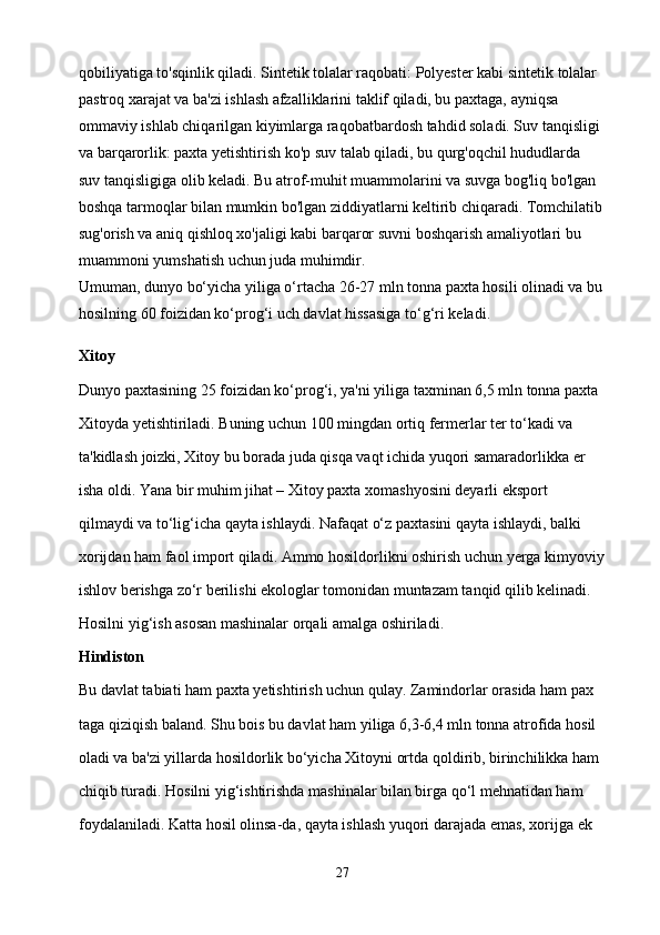 qobiliyatiga to'sqinlik qiladi. Sintetik tolalar raqobati: Polyester kabi sintetik tolalar 
pastroq xarajat va ba'zi ishlash afzalliklarini taklif qiladi, bu paxtaga, ayniqsa 
ommaviy ishlab chiqarilgan kiyimlarga raqobatbardosh tahdid soladi. Suv tanqisligi 
va barqarorlik: paxta yetishtirish ko'p suv talab qiladi, bu qurg'oqchil hududlarda 
suv tanqisligiga olib keladi. Bu atrof-muhit muammolarini va suvga bog'liq bo'lgan 
boshqa tarmoqlar bilan mumkin bo'lgan ziddiyatlarni keltirib chiqaradi. Tomchilatib
sug'orish va aniq qishloq xo'jaligi kabi barqaror suvni boshqarish amaliyotlari bu 
muammoni yumshatish uchun juda muhimdir.
Umuman, dunyo bo‘yicha yiliga o‘rtacha 26-27 mln tonna paxta hosili olinadi va bu
hosilning 60 foizidan ko‘prog‘i uch davlat hissasiga to‘g‘ri keladi.
Xitoy
Dunyo paxtasining 25 foizidan ko‘prog‘i, ya'ni yiliga taxminan 6,5 mln tonna paxta 
Xitoyda yetishtiriladi. Buning uchun 100 mingdan ortiq fermerlar ter to‘kadi va 
ta'kidlash joizki, Xitoy bu borada juda qisqa vaqt ichida yuqori samaradorlikka er
isha oldi. Yana bir muhim jihat – Xitoy paxta xomashyosini deyarli eksport 
qilmaydi va to‘lig‘icha qayta ishlaydi. Nafaqat o‘z paxtasini qayta ishlaydi, balki 
xorijdan ham faol import qiladi. Ammo hosildorlikni oshirish uchun yerga kimyoviy
ishlov berishga zo‘r berilishi ekologlar tomonidan muntazam tanqid qilib kelinadi. 
Hosilni yig‘ish asosan mashinalar orqali amalga oshiriladi.
Hindiston
Bu davlat tabiati ham paxta yetishtirish uchun qulay. Zamindorlar orasida ham pax
taga qiziqish baland. Shu bois bu davlat ham yiliga 6,3-6,4 mln tonna atrofida hosil 
oladi va ba'zi yillarda hosildorlik bo‘yicha Xitoyni ortda qoldirib, birinchilikka ham 
chiqib turadi. Hosilni yig‘ishtirishda mashinalar bilan birga qo‘l mehnatidan ham 
foydalaniladi. Katta hosil olinsa-da, qayta ishlash yuqori darajada emas, xorijga ek
27 