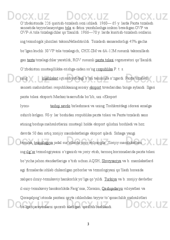 O zbekistonda 226 quritish-tozalash sexi ishladi. 1960— 65 y. larda Paxta tozalash ʻ
sanoatida tayyorlanayotgan   tola   si-fatini yaxshilashga imkon beradigan OVP va 
OVP-A tola tozalagichlar qo llanildi. 1966—70 y. larda kuritish-tozalash sexlarin	
ʻ
ing texnologik jihozlari takom№tlashtirildi. Tozalash samaradorligi 45% gacha 
bo lgan kuchli 30 VP tola tozalagich, CHX-ZM va 6A-12M rusumli takomillash	
ʻ
gan   taxta   tozalagichlar yaratildi, ROV rusumli   paxta tolasi   regeneratori qo llanildi. 	
ʻ
O zbekiston mustaqillikka erishga-nidan so ng	
ʻ ʻ   respublika   P. t. s. 
ning                 mamlakat   iqtisodiyotidagi o rni tamomila o zgardi. Paxta tozalash 	
ʻ ʻ
sanoati mahsulotlari respublikaning asosiy   eksport   tovarlaridan biriga aylandi. Ilgari
paxta tolasi eksporti Markaz tasarrufida bo lib, uni «Eksport
ʻ
lyon»                       tashqi savdo   birlashmasi va uning Toshkentdagi idorasi amalga 
oshirib kelgan. 90-y. lar boshidan respublika paxta tolasi va Paxta tozalash sano
atining boshqa mahsulotlarini mustaqil holda eksport qilishni boshladi va hoz. 
davrda 50 dan ortiq xorijiy mamlakatlariga eksport qiladi. Sohaga yangi 
texnika,   texnologiya   jadal sur atlarda joriy etilmoqda. Xorijiy mamlakatlarn	
ʼ
ing   ilg or	
ʻ   texnologiyasini o rganish va joriy etish, tarmoq korxonalarida paxta tolasi 	ʻ
bo yicha jahon standartlariga o tish uchun AQSH,	
ʻ ʻ   Shveysariya   va b. mamlakatlard
agi firmalarda ishlab chikarilgan priborlar va texnologiyani qo llash borasida 	
ʻ
xalqaro ilmiy-texnikaviy hamkorlik yo lga qo yildi.	
ʻ ʻ   Turkiya   va b. xorijiy davlatlar 
il-miy-texnikaviy hamkorlikda Farg ona, Xorazm,	
ʻ   Qashqadaryo   viloyatlari va 
Qoraqalpog istonda paxtani qayta ishlashdan tayyor to qimachilik mahsulotlari 	
ʻ ʻ
bo lgan jarayonlarni qamrab oladigan  qurilish boshlandi.	
ʻ
3 