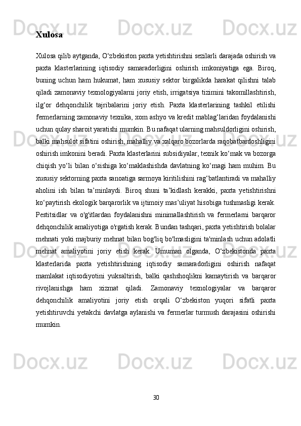 Xulosa
Xulosa qilib aytganda, O‘zbekiston paxta yetishtirishni sezilarli darajada oshirish va
paxta   klasterlarining   iqtisodiy   samaradorligini   oshirish   imkoniyatiga   ega.   Biroq,
buning   uchun   ham   hukumat,   ham   xususiy   sektor   birgalikda   harakat   qilishni   talab
qiladi   zamonaviy   texnologiyalarni   joriy  etish,   irrigatsiya   tizimini   takomillashtirish,
ilg‘or   dehqonchilik   tajribalarini   joriy   etish.   Paxta   klasterlarining   tashkil   etilishi
fermerlarning zamonaviy texnika, xom ashyo va kredit mablag‘laridan foydalanishi
uchun qulay sharoit yaratishi mumkin. Bu nafaqat ularning mahsuldorligini oshirish,
balki mahsulot sifatini oshirish, mahalliy va xalqaro bozorlarda raqobatbardoshligini
oshirish imkonini beradi. Paxta klasterlarini subsidiyalar, texnik ko‘mak va bozorga
chiqish  yo‘li   bilan  o‘sishiga  ko‘maklashishda  davlatning  ko‘magi   ham   muhim.  Bu
xususiy sektorning paxta sanoatiga sarmoya kiritilishini rag‘batlantiradi va mahalliy
aholini   ish   bilan   ta’minlaydi.   Biroq   shuni   ta’kidlash   kerakki,   paxta   yetishtirishni
ko‘paytirish ekologik barqarorlik va ijtimoiy mas’uliyat hisobiga tushmasligi kerak.
Pestitsidlar   va   o'g'itlardan   foydalanishni   minimallashtirish   va   fermerlarni   barqaror
dehqonchilik amaliyotiga o'rgatish kerak. Bundan tashqari, paxta yetishtirish bolalar
mehnati yoki majburiy mehnat bilan bog'liq bo'lmasligini ta'minlash uchun adolatli
mehnat   amaliyotini   joriy   etish   kerak.   Umuman   olganda,   O‘zbekistonda   paxta
klasterlarida   paxta   yetishtirishning   iqtisodiy   samaradorligini   oshirish   nafaqat
mamlakat   iqtisodiyotini   yuksaltirish,   balki   qashshoqlikni   kamaytirish   va   barqaror
rivojlanishga   ham   xizmat   qiladi.   Zamonaviy   texnologiyalar   va   barqaror
dehqonchilik   amaliyotini   joriy   etish   orqali   O‘zbekiston   yuqori   sifatli   paxta
yetishtiruvchi yetakchi  davlatga aylanishi  va fermerlar turmush darajasini  oshirishi
mumkin.
30 
