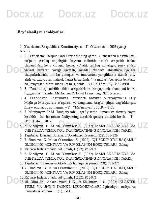 Foydalanilgan adabiyotlar:
1. O‘zbekiston Respublikasi Konstitutsiyasi. –T.: O‘zbekiston, 2008 (yangi 
tahriri)
1. 2.  O‘zbekiston   Respublikasi   Prezidentining  qarori.   O‘zbekiston   Respublikasi
xo‘jalik   qishloq   xo‘jaligida   bayram   tadbirida   ishlab   chiqarish   ishlab
chiqarishdan   kelib   chiqqan   holda,   xo‘jalik   qishloq   xo‘jaligini   joriy   yildan
yanada   samarali   yo‘lga   qo‘yish,   sohada   iqtisodiy   islohatlarni   yanada
chuqurlashtirish,   ilm-fan   yutuqlari   va   innovasion   yangiliklarni   tizimli   joriy
etish va oziq-ovqat mahsulotlarini ta’minlash.   ta minlash bo„yicha to„xtatib‟
bo„lmaydigan chora- mahsulot to„g„risida. 13.12.2017 yil PQ- 3432 o'g'il .
2. 3.   “Paxta-to„qimachilik   ishlab   chiqarishlarni   kengaytirish   chora   tad-birlari
to„g„risida” Vazirlar Mahkamasi 2019 yil 18 martdagi №230-qarori.
3. 4.   O‘zbekiston   Respublikasi   Prezidenti   Shavkat   Mirziyoyevning   Oliy
Majlisga   Murojaatsini   o‘rganish   va   kengnoma   targ‘ib   qilgan   bag‘ishlangan
ilmiy- ommabop qo‘llanma. – T .: “Ma naviyat” , 2019. – 312b.	
‟
4. 5.   Mirziyoyev   Sh.M.   Tanqidiy   tahlil,   qat iy   tartib   intizom   va   shaxsiy   hayot	
‟
keraklik  –  har  bir   rahbar  faoliyatning  kundalik  qoidasi  bo„lishi   kerak.  –  T  .:
O‘zbekiston , 2017.
5. 6.   Shodiyeva,   G.   M.   va   O‘rozaliev,   E.   (2022).   MAMLAKATIMIZDA   VA
CHET ELDA TEMIR YO'L TRANSPORTINING RIVOJLANISH TARIXI.
6. Tajribalar. Eurasian Journal of Academic Research, 2(8), 221-226.
7. 7.   Shodieva,   G.   M.   va   O rozaliev,   E.   (2022).   IQTISODIYOTNI   RAQAMLI	
ʻ
OLISHNING MOHIYATI VA RIVOJLANISH BOSQICHLARI. Galaxy
8. Xalqaro fanlararo tadqiqot jurnali, 10(12), 963-971.
9. 8.   Shodiyeva,   G.   M.   va   O‘rozaliev,   E.   (2022).   MAMLAKATIMIZDA   VA
CHET ELDA TEMIR YO'L TRANSPORTINING RIVOJLANISH TARIXI.
10. Tajribalar. Yevroosiyo Akademik tadqiqotlar jurnali, 2(8), 221-226.
11. 9.   Shodieva,   G.   M.   va   O rozaliev,   E.   (2022).   IQTISODIYOTNI   RAQAMLI
ʻ
OLISHNING MOHIYATI VA RIVOJLANISH BOSQICHLARI. Galaxy
12. Xalqaro fanlararo tadqiqot jurnali, 10(12), 963-971.
13. 10.   Olim,   M.,   Ablakulovich,   I.   G.,   &   Shukurov,   I.   S.   (2022).   KLASTER
TIZIMI   VA   UNING   TASHKIL   MEXANIZMLARI.   Iqtisodiyot,   moliya   va
innovatsiyalar jurnali, 1(1), 1-11.
31 