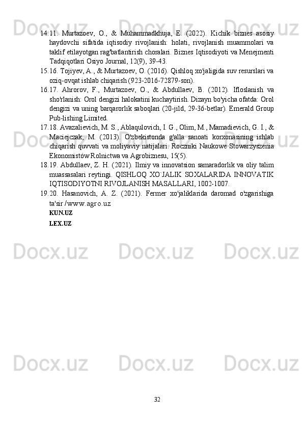 14. 11.   Murtazoev,   O.,   &   Muhammadkhuja,   E.   (2022).   Kichik   biznes   asosiy
haydovchi   sifatida   iqtisodiy   rivojlanish:   holati,   rivojlanish   muammolari   va
taklif etilayotgan rag'batlantirish choralari. Biznes Iqtisodiyoti va Menejmenti
Tadqiqotlari Osiyo Journal, 12(9), 39-43.
15. 16. Tojiyev, A., & Murtazoev, O. (2016). Qishloq xo'jaligida suv resurslari va
oziq-ovqat ishlab chiqarish (923-2016-72879-son).
16. 17.   Ahrorov,   F.,   Murtazoev,   O.,   &   Abdullaev,   B.   (2012).   Ifloslanish   va
sho'rlanish: Orol dengizi halokatini kuchaytirish. Dizayn bo'yicha ofatda: Orol
dengizi va uning barqarorlik saboqlari (20-jild, 29-36-betlar). Emerald Group
Pub-lishing Limited.
17. 18. Avazalievich, M. S., Ablaqulovich, I. G., Olim, M., Mamadievich, G. I., &
Maciejczak,   M.   (2013).   O'zbekistonda   g'alla   sanoati   korxonasining   ishlab
chiqarish quvvati va moliyaviy natijalari. Roczniki Naukowe Stowarzyszenia
Ekonomistów Rolnictwa va Agrobiznesu, 15(5).
18. 19. Abdullaev, Z. H. (2021). Ilmiy va innovatsion samaradorlik va oliy talim
muassasalari   reytingi.   QISHLOQ   XO`JALIK   SOXALARIDA   INNOVATIK
IQTISODIYOTNI RIVOJLANISH MASALLARI, 1002-1007.
19. 20.   Hasanovich,   A.   Z.   (2021).   Fermer   xo'jaliklarida   daromad   o'zgarishiga
ta'sir  /www.agro.uz
KUN.UZ
LEX.UZ
32