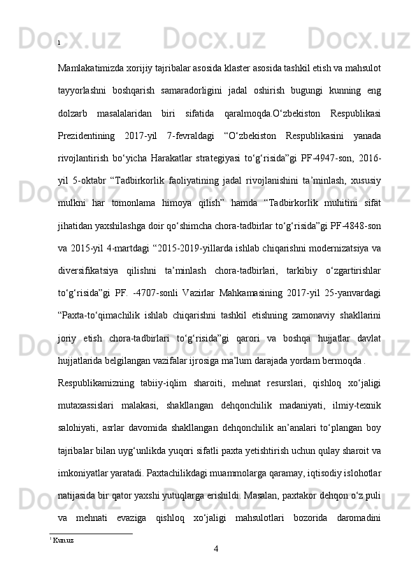 1
Mamlakatimizda xorijiy tajribalar asosida klaster asosida tashkil etish va mahsulot
tayyorlashni   boshqarish   samaradorligini   jadal   oshirish   bugungi   kunning   eng
dolzarb   masalalaridan   biri   sifatida   qaralmoqda.O‘zbekiston   Respublikasi
Prezidentining   2017-yil   7-fevraldagi   “O‘zbekiston   Respublikasini   yanada
rivojlantirish   bo‘yicha   Harakatlar   strategiyasi   to‘g‘risida”gi   PF-4947-son,   2016-
yil   5-oktabr   “Tadbirkorlik   faoliyatining   jadal   rivojlanishini   ta’minlash,   xususiy
mulkni   har   tomonlama   himoya   qilish”   hamda   “Tadbirkorlik   muhitini   sifat
jihatidan yaxshilashga doir qo‘shimcha chora-tadbirlar to‘g‘risida”gi PF-4848-son
va 2015-yil 4-martdagi “2015-2019-yillarda ishlab chiqarishni modernizatsiya va
diversifikatsiya   qilishni   ta’minlash   chora-tadbirlari,   tarkibiy   o‘zgartirishlar
to‘g‘risida”gi   PF.   -4707-sonli   Vazirlar   Mahkamasining   2017-yil   25-yanvardagi
“Paxta-to‘qimachilik   ishlab   chiqarishni   tashkil   etishning   zamonaviy   shakllarini
joriy   etish   chora-tadbirlari   to‘g‘risida”gi   qarori   va   boshqa   hujjatlar   davlat
hujjatlarida belgilangan vazifalar ijrosiga ma’lum darajada yordam bermoqda .
Respublikamizning   tabiiy-iqlim   sharoiti,   mehnat   resurslari,   qishloq   xo‘jaligi
mutaxassislari   malakasi,   shakllangan   dehqonchilik   madaniyati,   ilmiy-texnik
salohiyati,   asrlar   davomida   shakllangan   dehqonchilik   an’analari   to‘plangan   boy
tajribalar bilan uyg‘unlikda yuqori sifatli paxta yetishtirish uchun qulay sharoit va
imkoniyatlar yaratadi. Paxtachilikdagi muammolarga qaramay, iqtisodiy islohotlar
natijasida bir qator yaxshi yutuqlarga erishildi. Masalan, paxtakor dehqon o‘z puli
va   mehnati   evaziga   qishloq   xo‘jaligi   mahsulotlari   bozorida   daromadini
1
  Kun.uz
4 
