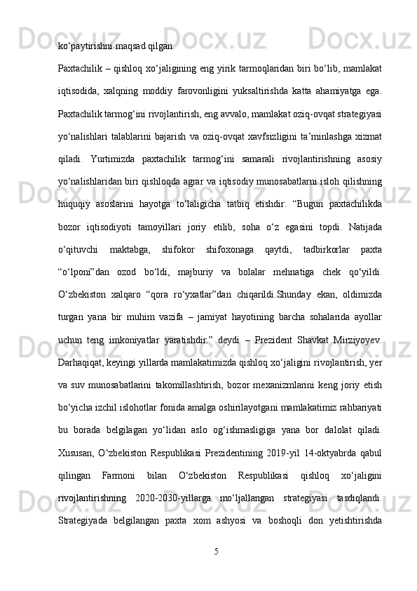 ko‘paytirishni maqsad qilgan.
Paxtachilik – qishloq xo‘jaligining eng yirik tarmoqlaridan biri bo‘lib, mamlakat
iqtisodida,   xalqning   moddiy   farovonligini   yuksaltirishda   katta   ahamiyatga   ega.
Paxtachilik tarmog‘ini rivojlantirish, eng avvalo, mamlakat oziq-ovqat strategiyasi
yo‘nalishlari   talablarini   bajarish   va   oziq-ovqat   xavfsizligini   ta’minlashga   xizmat
qiladi.   Yurtimizda   paxtachilik   tarmog‘ini   samarali   rivojlantirishning   asosiy
yo‘nalishlaridan biri qishloqda agrar va iqtisodiy munosabatlarni isloh qilishning
huquqiy   asoslarini   hayotga   to‘laligicha   tatbiq   etishdir.   “Bugun   paxtachilikda
bozor   iqtisodiyoti   tamoyillari   joriy   etilib,   soha   o‘z   egasini   topdi.   Natijada
o‘qituvchi   maktabga,   shifokor   shifoxonaga   qaytdi,   tadbirkorlar   paxta
“o‘lponi”dan   ozod   bo‘ldi,   majburiy   va   bolalar   mehnatiga   chek   qo‘yildi.
O‘zbekiston   xalqaro   “qora   ro‘yxatlar”dan   chiqarildi.Shunday   ekan,   oldimizda
turgan   yana   bir   muhim   vazifa   –   jamiyat   hayotining   barcha   sohalarida   ayollar
uchun   teng   imkoniyatlar   yaratishdir.”   deydi   –   Prezident   Shavkat   Mirziyoyev.
Darhaqiqat, keyingi yillarda mamlakatimizda qishloq xo‘jaligini rivojlantirish, yer
va   suv   munosabatlarini   takomillashtirish,   bozor   mexanizmlarini   keng   joriy   etish
bo‘yicha izchil islohotlar fonida amalga oshirilayotgani mamlakatimiz rahbariyati
bu   borada   belgilagan   yo‘lidan   aslo   og‘ishmasligiga   yana   bor   dalolat   qiladi.
Xususan,   O‘zbekiston   Respublikasi   Prezidentining   2019-yil   14-oktyabrda   qabul
qilingan   Farmoni   bilan   O‘zbekiston   Respublikasi   qishloq   xo‘jaligini
rivojlantirishning   2020-2030-yillarga   mo‘ljallangan   strategiyasi   tasdiqlandi.
Strategiyada   belgilangan   paxta   xom   ashyosi   va   boshoqli   don   yetishtirishda
5 