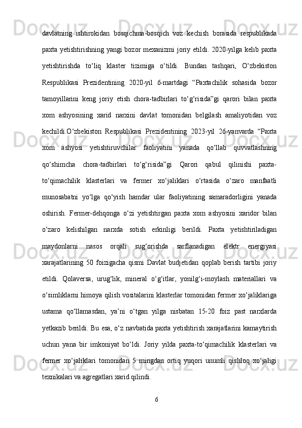davlatning   ishtirokidan   bosqichma-bosqich   voz   kechish   borasida   respublikada
paxta yetishtirishning yangi bozor mexanizmi joriy etildi. 2020-yilga kelib paxta
yetishtirishda   to‘liq   klaster   tizimiga   o‘tildi.   Bundan   tashqari,   O‘zbekiston
Respublikasi   Prezidentining   2020-yil   6-martdagi   “Paxtachilik   sohasida   bozor
tamoyillarini   keng   joriy   etish   chora-tadbirlari   to‘g‘risida”gi   qarori   bilan   paxta
xom   ashyosining   xarid   narxini   davlat   tomonidan   belgilash   amaliyotidan   voz
kechildi.O‘zbekiston   Respublikasi   Prezidentining   2023-yil   26-yanvarda   “Paxta
xom   ashyosi   yetishtiruvchilar   faoliyatini   yanada   qo‘llab   quvvatlashning
qo‘shimcha   chora-tadbirlari   to‘g‘risida”gi   Qarori   qabul   qilinishi   paxta-
to‘qimachilik   klasterlari   va   fermer   xo‘jaliklari   o‘rtasida   o‘zaro   manfaatli
munosabatni   yo‘lga   qo‘yish   hamdar   ular   faoliyatining   samaradorligini   yanada
oshirish.   Fermer-dehqonga   o‘zi   yetishtirgan   paxta   xom   ashyosini   xaridor   bilan
o‘zaro   kelishilgan   narxda   sotish   erkinligi   berildi.   Paxta   yetishtiriladigan
maydonlarni   nasos   orqali   sug‘orishda   sarflanadigan   elektr   energiyasi
xarajatlarining   50   foizigacha   qismi   Davlat   budjetidan   qoplab   berish   tartibi   joriy
etildi.   Qolaversa,   urug‘lik,   mineral   o‘g‘itlar,   yonilg‘i-moylash   materiallari   va
o‘simliklarni himoya qilish vositalarini klasterlar tomonidan fermer xo‘jaliklariga
ustama   qo‘llamasdan,   ya’ni   o‘tgan   yilga   nisbatan   15-20   foiz   past   narxlarda
yetkazib berildi. Bu esa, o‘z navbatida paxta yetishtirish xarajatlarini kamaytirish
uchun   yana   bir   imkoniyat   bo‘ldi.   Joriy   yilda   paxta-to‘qimachilik   klasterlari   va
fermer   xo‘jaliklari   tomonidan   5   mingdan   ortiq   yuqori   unumli   qishloq   xo‘jaligi
texnikalari va agregatlari xarid qilindi.  
6 