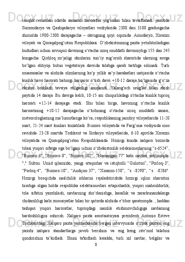 issiqlik   resurslari   odatda   samarali   haroratlar   yig‘indisi   bilan   tavsiflanadi:   janubda
Surxondaryo   va   Qashqadaryo   viloyatlari   vodiylarida   2300   dan   3100   gradusgacha
shimolda   1900-2300   darajagacha   –   okrugning   quyi   oqimida.   Amudaryo,   Xorazm
viloyati   va   Qoraqalpog‘iston   Respublikasi.   O zbekistonning   paxta   yetishtiriladiganʻ
hududlari uchun sovuqsiz davrning o rtacha uzoq muddatli davomiyligi 155 dan 245	
ʻ
kungacha.   Qishloq   xo jaligi   ekinlarini   sun iy   sug orish   sharoitida   ularning   suvga	
ʻ ʼ ʻ
bo lgan   ehtiyoji   butun   vegetatsiya   davrida   talabga   qarab   tartibga   solinadi.   Turli	
ʻ
muassasalar   va   alohida   olimlarning   ko‘p   yillik   sa’y-harakatlari   natijasida   o‘rtacha
kunlik havo harorati bahorgi barqaror o‘tish davri +10-12 daraja bo‘lganida g‘o‘za
ekishni   boshlash   tavsiya   etilganligi   aniqlandi.   Yalang'och   urug'lar   bilan   ekish
paytida 14 daraja. Bu davrga kelib, 10-15 sm  chuqurlikdagi o'rtacha kunlik tuproq
harorati   +12-14   darajaga   etadi.   Shu   bilan   birga,   havoning   o‘rtacha   kunlik
haroratining   +10-12   darajagacha   o‘tishining   o‘rtacha   uzoq   muddatli   sanasi,
meteorologlarning ma’lumotlariga ko‘ra, respublikaning janubiy viloyatlarida 11-20
mart,  21-24  mart  kunlari  kuzatiladi.  Buxoro viloyatida  va Farg‘ona vodiysida  mos
ravishda   23-28   martda   Toshkent   va   Sirdaryo   viloyatlarida,   6-10   aprelda   Xorazm
viloyatida   va   Qoraqalpog‘iston   Respublikasida.   Hozirgi   kunda   xalqaro   bozorda
tolasi yuqori sifatga ega bo‘lgani uchun o‘zbekistonlik seleksionerlarning “s-6524”,
“Buxoro-6”,   “Buxoro-8”,   “Buxoro-102”,   “Namangan-77”   kabi   navlari   sotilmoqda.
","   Sulton.   Umid   qilamizki,   yangi   ertapishar   va   istiqbolli   “Guliston”,   “Porloq-3”,
“Porloq-4”,   “Buxoro-10”,   “Andijon-37”,   “Xorazm-150”,   “s   -8290”,   “s.   -8286".
Hozirgi   bosqichda   naslchilik   ishlarini   rejalashtirishda   hozirgi   iqlim   sharoitini
hisobga   olgan   holda   respublika   selektsionerlari   ertapisharlik,   yuqori   mahsuldorlik,
tola   sifatini   yaxshilash,   navlarning   sho‘rlanishga,   kasallik   va   zararkunandalarga
chidamliligi kabi xususiyatlar bilan bir qatorda alohida e’tibor qaratmoqda. , haddan
tashqari   yuqori   haroratlar,   tuproqdagi   namlik   etishmovchiligiga   navlarning
bardoshliligini   oshirish.   Xalqaro   paxta   assotsiatsiyasi   prezidenti   Antonio   Esteve
Toshkentdagi   Xalqaro   paxta   yarmarkasida   bergan   intervyusida   o‘zbek   paxtasi   eng
yaxshi   xalqaro   standartlarga   javob   berishini   va   eng   keng   iste’mol   talabini
qondirishini   ta’kidladi.   Shuni   ta'kidlash   kerakki,   turli   xil   navlar,   belgilar   va
8 
