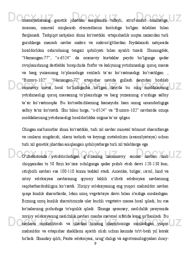 xususiyatlarning   genetik   jihatdan   aniqlanishi   tufayli,   atrof-muhit   omillariga,
xususan,   mineral   oziqlanish   elementlarini   kiritishga   bo'lgan   talablari   bilan
farqlanadi. Tadqiqot  natijalari  shuni  ko'rsatdiki:  ertapisharlik nuqtai nazaridan turli
guruhlarga   mansub   navlar   makro   va   mikroo'g'itlardan   foydalanish   natijasida
hosildorlikni   oshirishning   tengsiz   qobiliyati   bilan   ajralib   turadi.   Shuningdek,
“Namangan-77”,   “s-6524”   da   ommaviy   kurtaklar   paydo   bo‘lgunga   qadar
rivojlanishning dastlabki bosqichida fosfor va kaliyning yetishmasligi  quruq massa
va   barg   yuzasining   to‘planishiga   sezilarli   ta’sir   ko‘rsatmasligi   ko‘rsatilgan.   ,
“Buxoro-102”.   “Namangan-77”   ertapishar   navida   gullash   davridan   boshlab
ommaviy   meva   hosil   bo‘lishigacha   bo‘lgan   davrda   bu   oziq   moddalarning
yetishmasligi   quruq   massaning   to‘planishiga   va   barg   yuzasining   o‘sishiga   salbiy
ta’sir   ko‘rsatmoqda.   Bu   ko'rsatkichlarning   kamayishi   ham   uning   unumdorligiga
salbiy   ta'sir   ko'rsatdi.   Shu   bilan   birga,   “s-6524”   va   “Buxoro-102”   navlarida   ozuqa
moddalarining yetishmasligi hosildorlikka ozgina ta’sir qilgan.
Olingan ma'lumotlar shuni ko'rsatdiki, turli xil navlar mineral ta'minot sharoitlariga
va ionlarni singdirish, ularni tashish  va keyingi metabolizm  (assimilyatsiya)  uchun
turli xil genetik jihatdan aniqlangan qobiliyatlarga turli xil talablarga ega.
O‘zbekistonda   yetishtiriladigan   g‘o‘zaning   zamonaviy   sanoat   navlari   unib
chiqqanidan   to   50   foizi   ko‘zasi   ochilgunga   qadar   pishib   etish   davri   120-130   kun,
istiqbolli   navlari   esa   100-110   kunni   tashkil   etadi.   Amerika,   bolgar,   isroil,   hind   va
xitoy   seleksiyasi   navlarining   qiyosiy   tahlili   o zbek   seleksiyasi   navlariningʻ
raqobatbardoshligini  ko rsatdi. Xorijiy seleksiyaning  eng yuqori  mahsuldor  navlari	
ʻ
qisqa   kunlik   sharoitlarda,   lekin   uzoq   vegetatsiya   davri   bilan   o'sishga   moslashgan.
Bizning  uzoq kunlik  sharoitimizda ular   kuchli  vegetativ  massa   hosil  qiladi,  bu esa
ko'zalarning   pishishiga   to'sqinlik   qiladi.   Shunga   qaramay,   naslchilik   jarayonida
xorijiy seleksiyaning naslchilik navlari manba material sifatida keng qo'llaniladi. Bu
navlarni   moslashtirish   va   ulardan   bizning   sharoitimizga   moslashgan   yuqori
mahsuldor   va   ertapishar   shakllarni   ajratib   olish   uchun   kamida   to'rt-besh   yil   kerak
bo'ladi. Shunday qilib, Paxta seleksiyasi, urug‘chiligi va agrotexnologiyalari ilmiy-
9 