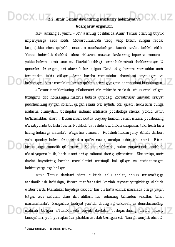 2.2. Amir Temur davlatining markaziy hokimiyat va
boshqaruv organlari
XIV   asrning   II   yarmi   -   XV   asrning   boshlarida   Amir   Temur   o'zining   buyuk
imperiyasiga   asos   soldi.   Movarounnahrda   uzoq   vaqt   hukm   surgan   feodal
tarqoqlikka   chek   qo'yilib,   nisbatan   naarkazlashgan   kuchli   davlat   tashkil   etildi.
Yakka   hokimlik   shaklida   idora   etiluvchi   mazkur   davlatning   tepasida   monarx   -
yakka hokim - amir turar edi. Davlat boshlig'i - amir hokimiyati cheklanmagan. U
qonunlar   chiqargan,   o'zi   ularni   bekor   qilgan.   Davlatdagi   hamma   mansablar   amir
tomonidan   ta'sis   etilgan.   Amir   barcha   mansabdor   shaxslarni   tayinlagan   va
bo'shatgan. Amir mamlakat harbiy qo'shinlarining yagona qo'mondoni hisoblangan.
«Temur   tuzuklari»ning   «Saltanatni   o'z   erkimda   saqlash   uchun   amal   qilgan
tuzugim»   deb   nomlangan   maxsus   bobida   quyidagi   ko'rsatmalar   mavjud:   «raiyat
podshosining   aytgan   so'zini,   qilgan   ishini   o'zi   aytadi,   o'zi   qiladi,   hech   kirn   bunga
aralasha   olmaydi...,   boshqalar   saltanat   ishlarida   podshohga   sherik,   yoxud   ustun
bo'lmasliklari shart.... Butun mamlakatda buyruq-farmon berish ishlari, podshoning
o'z ixtiyorida bo'lishi lozim. Podshoh bar ishda o'zi hukm chiqarsin, toki hech kirn
lining hukmiga aralashib, o'zgartira olmasin... Podshoh hukmi joriy etilishi darkor,
ya'ni   qanday   hukm   chiqarishidan   qat'iy   nazar,   amalga   oshirilishi   shart...   Biron
kimsa   unga   monelik   qilolmasin...   Saltanat   ishlarida,   hukm   yurgazishda   podshoh
o'zini yagona bilib, hech kimni o'ziga saltanat sherigi qilmasin» 5
.' Shu tariqa, amir
davlat   hayotining   barcha   masalalarini   mustaqil   hal   qilgan   va   cheklanmagan
hokimiyatga ega bo'lgan.
Amir   Temur   davlatni   idora   qilishda   adlu   adolat,   qonun   ustuvorligiga
asoslanib   ish   ko'rishga,   fuqaro   manfaatlarini   ko'zlab   siyosat   yurgizishga   alohida
e'tibor berdi. Mamlakat hayotiga daxldor har bir katta-kichik masalada o'ziga yaqin
tutgan   xos   kishilar,   dinu   ilm   ahllari,   har   sohaning   bilimdon   vakillari   bilan
maslahatlashib,   kengashib   faoliyat   yuritdi.   Uning   aql-zakovati   va   donishmandligi
mahsuli   bo'lgan   «Tuzuklar»da   buyuk   davlatni   boshqarishning   barcha   asosiy
tamoyillari, yo'1-yo'riqlari har jihatdan asoslab berilgan edi. Taniqli xorijlik olim D.
5
 Temur tuzuklari. – Toshkent, 1991 yil
13 