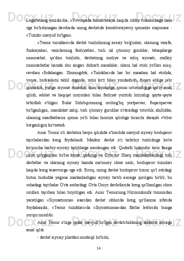 Logafetning   yozishicha,   «Yevropada   konstitutsiya   haqida   oddiy   tushunchaga   ham
ega   bo'lishmagan   davrlarda   uning   davlatida   konstitutsiyaviy   qonunlar   majmuasi   -
«Tuzuk» mavjud bo'lgan».
«Temur   tuzuklari»da   davlat   tuzilishining   asosiy   bo'g'inlari,   ularning   vazifa,
funksiyalari,   vazirlarning   faoliyatlari,   turli   xil   ijtimoiy   guruhlar,   tabaqalarga
munosabat,   qo'shin   tuzilishi,   davlatning   moliya   va   soliq   siyosati,   mulkiy
munosabatlar   hamda   shu   singari   dolzarb   masalalar,   ularni   hal   etish   yo'llari   aniq-
ravshan   ifodalangan.   Shuningdek,   «Tuzuklar»da   har   bir   masalani   hal   etishda,
voqea,   hodisalarni   tahlil   etganda,   xolis   ko'z   bilan   yondashish,   fuqaro   ahliga   jabr
qilmaslik, yurtga xiyonat etmaslik, dinu diyonatga, qonun ustuvorligiga qat'iy amal
qilish,   adolat   va   haqiqat   mezonlari   bilan   faoliyat   yuritish   lozimligi   qayta-qayta
ta'kidlab   o'tilgan.   Bular   Sohibqironning   nechog'liq   yurtparvar,   fuqaroparvar
bo'lganligini, mamlakat  xalqi, turli ijtimoiy guruhlar o'rtasidagi  totuvlik, ahillikka,
ulaming   manfaatlarini   qonun   yo'li   bilan   himoya   qilishga   birinchi   darajali   e'tibor
berganligini ko'rsatadi.
Amir Temur o'z davlatini barpo qilishda o'tmishda mavjud siyosiy boshqaruv
tajribalaridan   keng   foydalandi.   Mazkur   davlat   o'z   tarkibiy   tuzilishiga   ko'ra
ko'pincha   harbiy-siyosiy   tartiblarga  asoslangan   edi.   Qudratli   hukmdor   tarix   faniga
ixlos   qo'yganidan   bo'lsa   kerak,   qadimgi   va   O'rta   asr   Sharq   mamlakatlaridagi   turli
davlatlar   va   ularning   siyosiy   hamda   ma'muriy   idora   usuli,   boshqaruv   tizimlari
haqida keng tasavvurga ega edi. Biroq, uning davlat boshqaruv tizimi qo'l ostidagi
butun   hududda   yagona   markazlashgan   siyosiy   tartib   asosiga   qurilgan   bo'lib,   bu
sohadagi tajribalar O'rta asrlardagi O'rta Osiyo davlatlarida keng qo'llanilgan idora
usullari   tajribasi   bilan   boyitilgan   edi.   Amir   Temuriiing   Nizomulmulk   tomonidan
yaratilgan   «Siyosatnoma»   asaridan   davlat   ishlarida   keng   qo'llanma   sifatida
foydalanishi,   «Temur   tuzuklari»da   «Siyosatnoma»dan   fikrlar   keltirishi   bunga
yorqin misoldir.
Amir   Temur   o'ziga   qadar   mavjud   bo'lgan   davlatchilikning   sakkizta   asosiga
amal qildi:
- davlat siyosiy jihatdan mustaqil bo'lishi;
14 