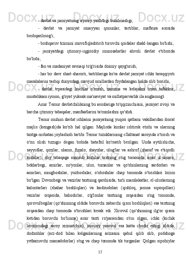 - davlat va jamiyatning siyosiy yaxlitligi buzilmasligi;
-   davlat   va   jamiyat   muayyan   qonunlar,   tartiblar,   mafkura   asosida
boshqarilmog'i;
- boshqaruv tizimini muvofiqlashtirib turuvchi qoidalar shakl-langan bo'lishi;
-   jamiyatdagi   ijtimoiy-iqgisodiy   munosabatlar   ahvoli   davlat   e'tiborida
bo'lishi;
- fan va madaniyat ravnaqi to'g'risida doimiy qayg'urish;
- har bir davr shart-sharoiti, tartiblariga ko'ra davlat jamiyat ichki taraqqiyoti
masalalarini tashqi dunyodagi mavjud omillardan foydalangan holda olib borishi;
-   davlat   tepasidagi   kuchlar   o'tmish,   zamona   va   kelajakni   teran   tafakkur,
mustahkam iymon, g'oyat yuksak ma'naviyat va millatparvarlik ila anglamog'i.
Amir Temur davlatchilikning bu asoslariga to'qqizinchisini, jamiyat rivoji va
barcha ijtimoiy tabaqalar, manfaatlarini ta'minlashni qo'shdi.
Temur muhim davlat ishlarini jamiyatning yuqori qatlami vakillaridan iborat
majlis   (kengash)da   ko'rib   hal   qilgan.   Majlisda   kimlar   ishtirok   etishi   va   ularning
taxtga nisbatan joylashish tartibi Temur tuzuklarining «Saltanat saroyida o'tirish va
o'rin   olish   tuzugi»   degan   bobida   batafsil   ko'rsatib   berilgan.   Unda   aytilishicha,
sayyidlar,   qozilar,   ulamo,   fuzalo,   shayxlar,   ulug'lar   va   ashrof   (sharaf   va   e'tiqodli
kishilar),   oliy   tabaqaga   mansub   kishilar   taxtning   o'ng   tomonida,   amir   ul-umaro,
beklarbegi,   amirlar,   no'yonlar,   ulus,   tumanlar   va   qo'shinlarning   sardorlari   va
amirlari,   mingboshilar,   yuzboshilar,   o'nboshilar   chap   tomonda   o'tirishlari   lozim
bo'lgan. Devonbegi va vazirlar taxtning qarshisida, turli mamlakatlar, el-uluslarning
kalontarlari   (shahar   boshliqlari)   va   kadxudolari   (qishloq,   jamoa   oqsoqollari)
vazirlar   orqasida,   bahodirlar,   o'g'lonlar   taxtning   orqasidan   o'ng   tomonda,
qorovulbegilar (qo'shinning oldida boruvchi xabarchi qism boshliqlari) esa taxtning
orqasidan   chap   tomonda   o'tirishlari   kerak   edi.   Xirovul   (qo'shinning   ilg'or   qismi
ketidan   boruvchi   bo'linma)   amir   taxti   ro'parasidan   o'rin   olgan,   ichki   (kichik
lavozimdagi   saroy   xizmatchisi),   xususiy   yasovul   esa   katta   chodir   eshigi   oldida,
dodxohlar   (arz-dod   bilan   kelganlarning   arizasini   qabul   qilib   olib,   podshoga
yetkazuvchi  mansabdorlar)   o'ng  va  chap   tomonda   tik  turganlar.  Qolgan  sipohiylar
15 