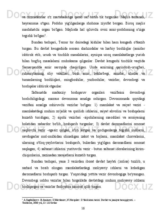 va   xizmatkorlar   o'z   martabalariga   qarab   saf   tortib   tik   turganlar.   Majlis   tantanali,
bayramona   o'tgan.   Podsho   yig'ilganlarga   shohona   ziyofat   bergan.   Biroq   majlis
maslahatchi   organ   bo'lgan.   Majlisda   hal   qiluvchi   ovoz   amir-podshoning   o'ziga
tegishli bo'lgan 6
.
Bundan   tashqari,   Temur   tor   doiradagi   kishilar   bilan   ham   kengash   o'tkazib
turgan.   Bu   davlat   kengashida   asosan   shahzodalar   va   harbiy   boshliqlar   (amirlar
ishtirok   etib,   urush   va   tinchlik   masalalarini,   ayniqsa   uzoq   mamlakatlarga   yurish
bilan   bog'liq   masalalarni   muhokama   qilganlar.   Davlat   kengashi   tinchlik   vaqtida
Samarqandda   amir   saroyida   chaqirilgan.   Unda   amirning   qarindosh-urug'lari,
ruhoniylarning   oliy   vakillari,   bosh   amir,   beklarbegi,   amirlar,   uluslar   va
tumanlarning   boshliqlari,   mingboshilar,   yuzboshilar,   vazirlar,   devonbegi   va
boshqalar ishtirok etganlar.
Saltanatda   markaziy   boshqaruv   organlari   vazifasini   devonbegi
boshchiligidagi.   maxsus   devonxona   amalga   oshirgan.   Devonxonada   quyidagi
vazifani   amalga   oshiruvchi   vazirlar   bo'lgan:   1)   mamlakat   va   raiyat   vaziri   -
mamlakatdagi   muhim   xo'jalik   va   qurilish   ishlarini,   raiyat   ahvolini   va   boshqalarni
kuzatib   turishgan;   2)   sipohi   vazirlari   -sipohilarning   maoshlari   va   armiyaning
holatidan   xabardor   bo'lib,   boshqarib   turganlar;   3)   davlat   daromadlarini   omonat
saqlovchi   vazir   -egasiz   qolgan,   o'lib   ketgan   va   qochganlarga   tegishli   mollarni,
savdogarlar   mol-mulkidan   olinadigan   zakot   va   bojlarni,   mamlakat   chorvalarini,
ularning   o'tloq-yaylovlarini   boshqarib,   bulardan   yig'ilgan   daromadlarni   omonat
saqlagan; 4) saltanat ishlarini yurituvchi vazir - butun saltanat idoralarining kirim-
chiqimlarini, xazinadan xarajatlarni kuzatib turgan.
Bundan   tashqari,   yana   3   vazirdan   iborat   davlat   hay'ati   (xolisa)   tuzilib,   u
sarhad   va   bosib   olingan   mamlakatlardagi   moliyaviy   ishlarni   va   keladigan
daromadlarni   boshqarib   turgan.   Yuqoridagi   yettita   vazir   devonbegiga   bo'ysungan.
Devonbegi   ushbu   vazirlar   bilan   birgalikda   davlatdagi   muhim   moliyaviy   ishlarni
boshqargan va vazirlar faoliyatini nazorat qilib turgan.
6
 A.Sagdullayev. B.Aminov, U.Mavlonov, N.Norqulov. O’zbekiston tarixi: Davlat va jamiyat taraqqiyyoti. – 
Toshkent, 2000 yil, 32-133 betlar
16 