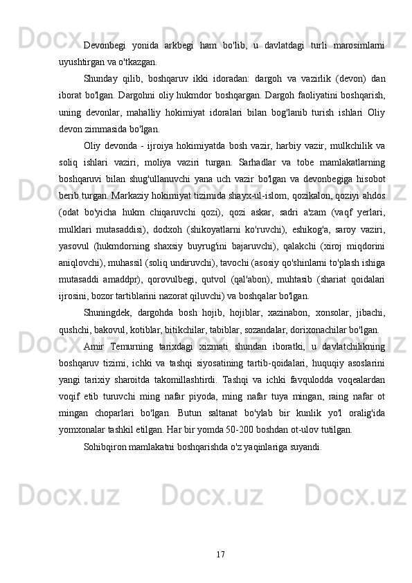 Devonbegi   yonida   arkbegi   ham   bo'lib,   u   davlatdagi   turli   marosimlarni
uyushtirgan va o'tkazgan.
Shunday   qilib,   boshqaruv   ikki   idoradan:   dargoh   va   vazirlik   (devon)   dan
iborat bo'lgan. Dargohni oliy hukmdor boshqargan. Dargoh faoliyatini boshqarish,
uning   devonlar,   mahalliy   hokimiyat   idoralari   bilan   bog'lanib   turish   ishlari   Oliy
devon zimmasida bo'lgan.
Oliy   devonda   -   ijroiya   hokimiyatda   bosh   vazir,   harbiy   vazir,   mulkchilik   va
soliq   ishlari   vaziri,   moliya   vaziri   turgan.   Sarhadlar   va   tobe   mamlakatlarning
boshqaruvi   bilan   shug'ullanuvchi   yana   uch   vazir   bo'lgan   va   devonbegiga   hisobot
berib turgan. Markaziy hokimiyat tizimida shayx-ul-islom, qozikalon, qoziyi ahdos
(odat   bo'yicha   hukm   chiqaruvchi   qozi),   qozi   askar,   sadri   a'zam   (vaqf   yerlari,
mulklari   mutasaddisi),   dodxoh   (shikoyatlarni   ko'ruvchi),   eshikog'a,   saroy   vaziri,
yasovul   (hukmdorning   shaxsiy   buyrug'ini   bajaruvchi),   qalakchi   (xiroj   miqdorini
aniqlovchi), muhassil (soliq undiruvchi), tavochi (asosiy qo'shinlarni to'plash ishiga
mutasaddi   amaddpr),   qorovulbegi,   qutvol   (qal'abon),   muhtasib   (shariat   qoidalari
ijrosini, bozor tartiblarini nazorat qiluvchi) va boshqalar bo'lgan.
Shuningdek,   dargohda   bosh   hojib,   hojiblar,   xazinabon,   xonsolar,   jibachi,
qushchi, bakovul, kotiblar, bitikchilar, tabiblar, sozandalar, dorixonachilar bo'lgan.
Amir   Temurning   tarixdagi   xizmati   shundan   iboratki,   u   davlatchilikning
boshqaruv   tizimi,   ichki   va   tashqi   siyosatining   tartib-qoidalari,   huquqiy   asoslarini
yangi   tarixiy   sharoitda   takomillashtirdi.   Tashqi   va   ichki   favqulodda   voqealardan
voqif   etib   turuvchi   ming   nafar   piyoda,   ming   nafar   tuya   mingan,   raing   nafar   ot
mingan   choparlari   bo'lgan.   Butun   saltanat   bo'ylab   bir   kunlik   yo'l   oralig'ida
yomxonalar tashkil etilgan. Har bir yomda 50-200 boshdan ot-ulov tutilgan.
Sohibqiron mamlakatni boshqarishda o'z yaqinlariga suyandi.
17 