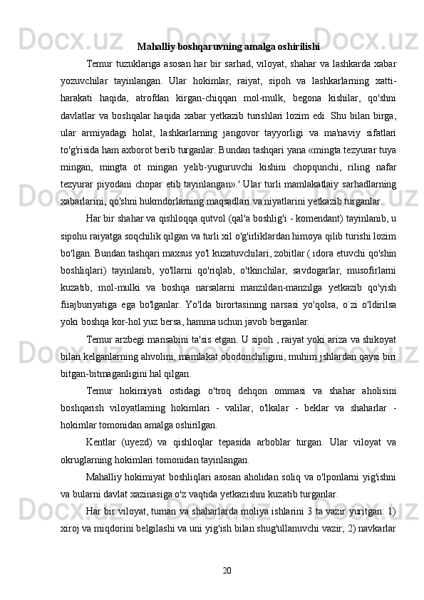 Mahalliy boshqaruvning amalga oshirilishi
Temur tuzuklariga asosan  har bir  sarhad, viloyat, shahar  va lashkarda xabar
yozuvchilar   tayinlangan.   Ular   hokimlar,   raiyat,   sipoh   va   lashkarlarning   xatti-
harakati   haqida,   atrofdan   kirgan-chiqqan   mol-mulk,   begona   kishilar,   qo'shni
davlatlar  va boshqalar  haqida xabar  yetkazib  turishlari  lozim  edi. Shu bilan birga,
ular   armiyadagi   holat,   lashkarlarning   jangovor   tayyorligi   va   ma'naviy   sifatlari
to'g'risida ham axborot berib turganlar. Bundan tashqari yana «mingta tezyurar tuya
mingan,   mingta   ot   mingan   yelib-yuguruvchi   kishini   chopqunchi,   riling   nafar
tezyurar  piyodani chopar  etib tayinlangan».' Ular  turli mamlakatlaiy sarhadlarning
xabarlarini, qo'shni hukmdorlarning maqsadlari va niyatlarini yetkazib turganlar.
Har bir shahar va qishloqqa qutvol (qal'a boshlig'i - komendant) tayinlanib, u
sipohu raiyatga soqchilik qilgan va turli xil o'g'irliklardan himoya qilib turishi lozim
bo'lgan. Bundan tashqari maxsus yo'l kuzatuvchilari, zobitlar ( idora etuvchi qo'shin
boshliqlari)   tayinlanib,   yo'llarni   qo'riqlab,   o'tkinchilar,   savdogarlar,   musofirlarni
kuzatib,   mol-mulki   va   boshqa   narsalarni   manzildan-manzilga   yetkazib   qo'yish
fiiajburiyatiga   ega   bo'lganlar.   Yo'lda   birortasining   narsasi   yo'qolsa,   o`zi   o'ldirilsa
yoki boshqa kor-hol yuz bersa, hamma uchun javob berganlar.
Temur arzbegi mansabini ta'sis etgan. U sipoh , raiyat yoki ariza va shikoyat
bilan kelganlarning ahvolini, mamlakat obodonchiligini, muhim jshlardan qaysi biri
bitgan-bitmaganligini hal qilgan.
Temur   hokimiyati   ostidagi   o'troq   dehqon   ommasi   va   shahar   aholisini
boshqarish   viloyatlaming   hokimlari   -   valilar,   o'lkalar   -   beklar   va   shaharlar   -
hokimlar tomonidan amalga oshirilgan.
Kentlar   (uyezd)   va   qishloqlar   tepasida   arboblar   turgan.   Ular   viloyat   va
okruglarning hokimlari tomonidan tayinlangan.
Mahalliy hokimiyat boshliqlari asosan aholidan soliq va o'lponlarni yig'ishni
va bularni davlat xazinasiga o'z vaqtida yetkazishni kuzatib turganlar.
Har bir viloyat, tuman va shaharlarda moliya ishlarini 3 ta vazir yuritgan: 1)
xiroj va miqdorini belgilashi va uni yig'ish bilan shug'ullanuvchi vazir; 2) navkarlar
20 