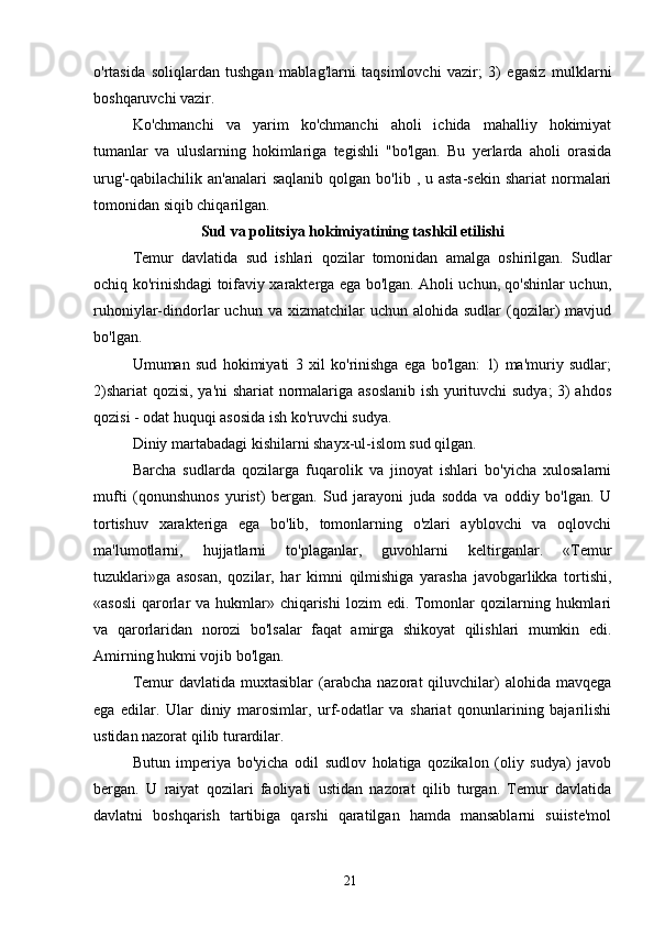 o'rtasida   soliqlardan   tushgan   mablag'larni   taqsimlovchi   vazir;   3)   egasiz   mulklarni
boshqaruvchi vazir.
Ko'chmanchi   va   yarim   ko'chmanchi   aholi   ichida   mahalliy   hokimiyat
tumanlar   va   uluslarning   hokimlariga   tegishli   "bo'lgan.   Bu   yerlarda   aholi   orasida
urug'-qabilachilik  an'analari   saqlanib  qolgan bo'lib  , u  asta-sekin  shariat  normalari
tomonidan siqib chiqarilgan.
Sud va politsiya hokimiyatining tashkil etilishi
Temur   davlatida   sud   ishlari   qozilar   tomonidan   amalga   oshirilgan.   Sudlar
ochiq ko'rinishdagi toifaviy xarakterga ega bo'lgan. Aholi uchun, qo'shinlar uchun,
ruhoniylar-dindorlar   uchun  va  xizmatchilar   uchun  alohida  sudlar  (qozilar)  mavjud
bo'lgan.
Umuman   sud   hokimiyati   3   xil   ko'rinishga   ega   bo'lgan:   1)   ma'muriy   sudlar;
2)shariat  qozisi, ya'ni shariat  normalariga asoslanib ish yurituvchi sudya;  3) ahdos
qozisi - odat huquqi asosida ish ko'ruvchi sudya.
Diniy martabadagi kishilarni shayx-ul-islom sud qilgan.
Barcha   sudlarda   qozilarga   fuqarolik   va   jinoyat   ishlari   bo'yicha   xulosalarni
mufti   (qonunshunos   yurist)   bergan.   Sud   jarayoni   juda   sodda   va   oddiy   bo'lgan.   U
tortishuv   xarakteriga   ega   bo'lib,   tomonlarning   o'zlari   ayblovchi   va   oqlovchi
ma'lumotlarni,   hujjatlarni   to'plaganlar,   guvohlarni   keltirganlar.   «Temur
tuzuklari»ga   asosan,   qozilar,   har   kimni   qilmishiga   yarasha   javobgarlikka   tortishi,
«asosli  qarorlar  va hukmlar» chiqarishi  lozim  edi. Tomonlar  qozilarning hukmlari
va   qarorlaridan   norozi   bo'lsalar   faqat   amirga   shikoyat   qilishlari   mumkin   edi.
Amirning hukmi vojib bo'lgan.
Temur   davlatida  muxtasiblar  (arabcha  nazorat  qiluvchilar)  alohida  mavqega
ega   edilar.   Ular   diniy   marosimlar,   urf-odatlar   va   shariat   qonunlarining   bajarilishi
ustidan nazorat qilib turardilar.
Butun   imperiya   bo'yicha   odil   sudlov   holatiga   qozikalon   (oliy   sudya)   javob
bergan.   U   raiyat   qozilari   faoliyati   ustidan   nazorat   qilib   turgan.   Temur   davlatida
davlatni   boshqarish   tartibiga   qarshi   qaratilgan   hamda   mansablarni   suiiste'mol
21 