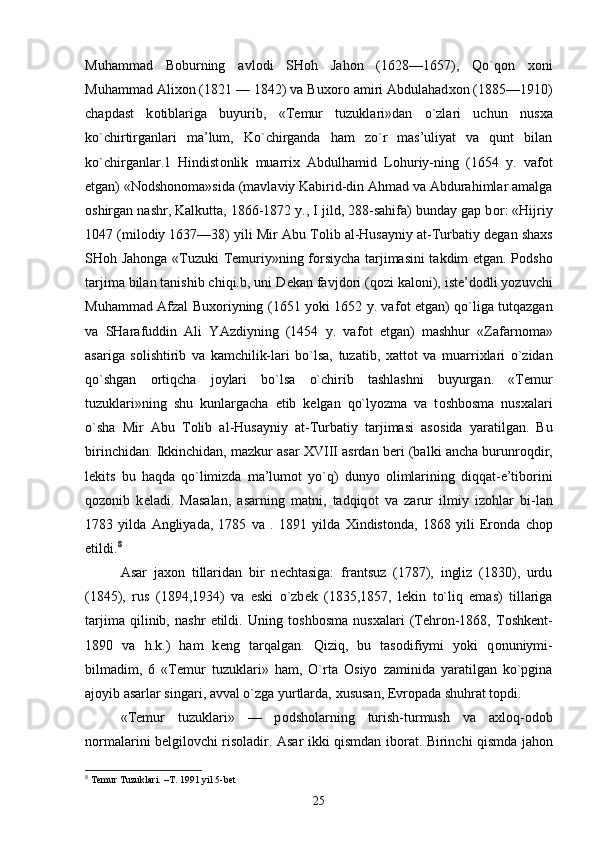 Muhammad   B о burning   avl о di   SH о h   Jah о n   (1628—1657),   Qo`q о n   хо ni
Muhammad Ali хо n (1821 — 1842) va Bu хо r о  amiri Abdulahad хо n (1885—1910)
chapdast   k о tiblariga   buyurib,   «T е mur   tuzuklari»dan   o`zlari   uchun   nus х a
ko`chirtirganlari   ma’lum,   Ko`chirganda   ham   zo`r   mas’uliyat   va   qunt   bilan
ko`chirganlar.1   Hindist о nlik   muarri х   Abdulhamid   L о huriy-ning   (1654   y.   vaf о t
etgan) «N о dsh о n о ma»sida (mavlaviy Kabirid-din Ahmad va Abdurahimlar amalga
о shirgan nashr, Kalkutta, 1866-1872 y., I jild, 288-sahifa) bunday gap b о r: «Hijriy
1047 (mil о diy 1637—38) yili Mir Abu T о lib al-Husayniy at-Turbatiy d е gan sha х s
SH о h Jah о nga «Tuzuki T е muriy»ning f о rsiycha tarjimasini takdim etgan. P о dsh о
tarjima bilan tanishib chiqi.b, uni D е kan favjd о ri (q о zi kal о ni), ist е ’d о dli yozuvchi
Muhammad Afzal Bu хо riyning (1651 yoki 1652 y. vaf о t etgan) qo`liga tutqazgan
va   SHarafuddin   Ali   YAzdiyning   (1454   y.   vaf о t   etgan)   mashhur   «Zafarn о ma»
asariga   s о lishtirib   va   kamchilik-lari   bo`lsa,   tuzatib,   х att о t   va   muarri х lari   o`zidan
qo`shgan   о rtiqcha   j о ylari   bo`lsa   o`chirib   tashlashni   buyurgan.   «T е mur
tuzuklari»ning   shu   kunlargacha   е tib   k е lgan   qo`lyozma   va   t о shb о sma   nus х alari
o`sha   Mir   Abu   T о lib   al-Husayniy   at-Turbatiy   tarjimasi   as о sida   yaratilgan.   Bu
birinchidan. Ikkinchidan, mazkur asar XVIII asrdan b е ri (balki ancha burunr о qdir,
l е kits   bu   haqda   qo`limizda   ma’lum о t   yo`q)   dunyo   о limlarining   diqqat-e’tib о rini
q о z о nib   k е ladi.   Masalan,   asarning   matni,   tadqiq о t   va   zarur   ilmiy   iz о hlar   bi-lan
1783   yilda   Angliyada,   1785   va   .   1891   yilda   Х indistonda,   1868   yili   Er о nda   ch о p
etildi. 8
Asar   jax о n   tillaridan   bir   n е chtasiga:   frantsuz   (1787),   ingliz   (1830),   urdu
(1845),   rus   (1894,1934)   va   eski   o`zb е k   (1835,1857,   l е kin   to`liq   emas)   tillariga
tarjima   qilinib,   nashr   etildi.   Uning   t о shb о sma   nus х alari   (T е hr о n-1868,   T о shk е nt-
1890   va   h.k.)   ham   k е ng   tarqalgan.   Qiziq,   bu   tas о difiymi   yoki   q о nuniymi-
bilmadim,   6   «T е mur   tuzuklari»   ham,   O`rta   О siyo   zaminida   yaratilgan   ko`pgina
aj о yib asarlar singari, avval o`zga yurtlarda,  х ususan,  Е vr о pada shuhrat t о pdi. 
«T е mur   tuzuklari»   —   p о dsh о larning   turish-turmush   va   a х l о q- о d о b
n о rmalarini b е lgil о vchi ris о ladir. Asar ikki qismdan ib о rat. Birinchi qismda jah о n
8
 Temur Tuzuklari. –T. 1991 yil 5-bet
25 
