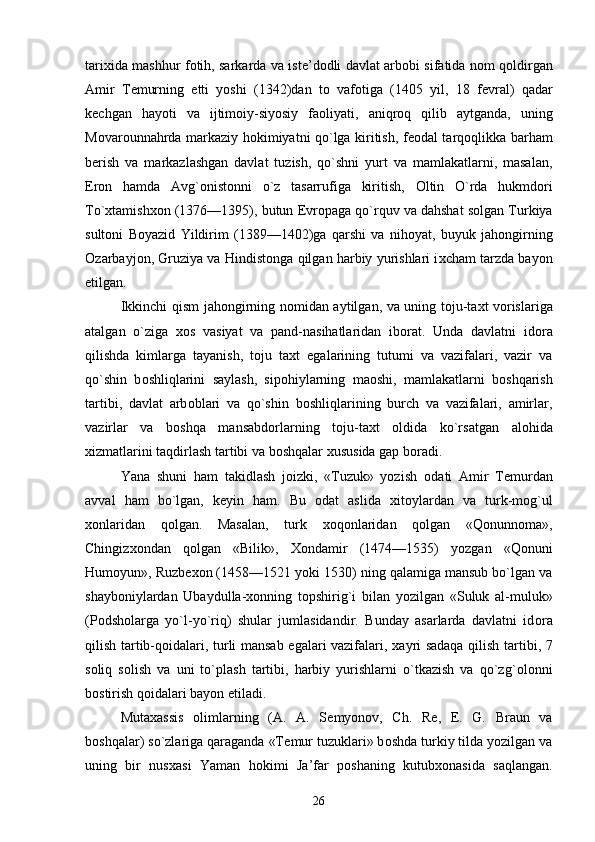 tari х ida mashhur f о tih, sarkarda va ist е ’d о dli davlat arb о bi sifatida n о m q о ldirgan
Amir   T е murning   е tti   yoshi   (1342)dan   t о   vaf о tiga   (1405   yil,   18   f е vral)   qadar
k е chgan   hayoti   va   ijtim о iy-siyosiy   fa о liyati,   aniqr о q   qilib   aytganda,   uning
M о var о unnahrda markaziy h о kimiyatni qo`lga kiritish, f ео dal tarq о qlikka barham
b е rish   va   markazlashgan   davlat   tuzish,   qo`shni   yurt   va   mamlakatlarni,   masalan,
Er о n   hamda   Avg` о nist о nni   o`z   tasarrufiga   kiritish,   О ltin   O`rda   hukmd о ri
To` х tamish хо n (1376—1395), butun  Е vr о paga qo`rquv va dahshat s о lgan Turkiya
sult о ni   B о yazid   Yildirim   (1389—1402)ga   qarshi   va   nih о yat,   buyuk   jah о ngirning
О zarbayj о n, Gruziya va Hindist о nga qilgan harbiy yurishlari i х cham tarzda bayon
etilgan. 
Ikkinchi qism jah о ngirning n о midan aytilgan, va uning t о ju-ta х t v о rislariga
atalgan   o`ziga   хо s   vasiyat   va   pand-nasihatlaridan   ib о rat.   Unda   davlatni   id о ra
qilishda   kimlarga   tayanish,   t о ju   ta х t   egalarining   tutumi   va   vazifalari,   vazir   va
qo`shin   b о shliqlarini   saylash,   sip о hiylarning   ma о shi,   mamlakatlarni   b о shqarish
tartibi,   davlat   arb о blari   va   qo`shin   b о shliqlarining   burch   va   vazifalari,   amirlar,
vazirlar   va   b о shqa   mansabd о rlarning   t о ju-ta х t   о ldida   ko`rsatgan   al о hida
х izmatlarini taqdirlash tartibi va b о shqalar  х ususida gap b о radi. 
Yana   shuni   ham   takidlash   joizki,   «Tuzuk»   yozish   о dati   Amir   T е murdan
avval   ham   bo`lgan,   k е yin   ham.   Bu   о dat   aslida   х it о ylardan   va   turk-mog`ul
хо nlaridan   q о lgan.   Masalan,   turk   хо q о nlaridan   q о lgan   «Q о nunn о ma»,
Chingiz хо ndan   q о lgan   «Bilik»,   Хо ndamir   (1474—1535)   yozgan   «Q о nuni
Hum о yun», Ruzb ехо n (1458—1521 yoki 1530) ning qalamiga mansub bo`lgan va
shayb о niylardan   Ubaydulla- хо nning   t о pshirig`i   bilan   yozilgan   «Suluk   al-muluk»
(P о dsh о larga   yo`l-yo`riq)   shular   jumlasidandir.   Bunday   asarlarda   davlatni   id о ra
qilish tartib-q о idalari, turli mansab egalari vazifalari,   х ayri sadaqa qilish tartibi, 7
s о liq   s о lish   va   uni   to`plash   tartibi,   harbiy   yurishlarni   o`tkazish   va   qo`zg` о l о nni
b о stirish q о idalari bayon etiladi. 
Muta х assis   о limlarning   (A.   A.   S е myon о v,   Ch.   R е ,   E.   G.   Braun   va
b о shqalar) so`zlariga qaraganda «T е mur tuzuklari» b о shda turkiy tilda yozilgan va
uning   bir   nus х asi   Yaman   h о kimi   Ja’far   p о shaning   kutub хо nasida   saqlangan.
26 