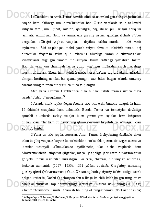 I «Tuzuklar»da Amir T е mur davrida al о hida undiriladigan s о liq va jarimalar
haqida   ham   e’tib о rga   m о lik   ma’lum о tlar   b о r.   O`sha   vaqtlarda   s о liq   to`l о vchi
х alqdan   х ir о j,   m о lu   jih о t,   s о vurin,   qo`nalg`a,   b о j,   shil о n   puli   singari   s о liq   va
jarimalar   undirilgan.   S о liq   va   jarimalarni   yig`shy   va   х arj   qilishga   al о hida   e’tib о r
b е rganlar.   « Х ir о jni   yig`ish   vaqtida,—   d е yiladi   ushbu   asarda,—   ikki   vazir
tayinlansin.   Biri   to`plangan   m о lni   yozib   raiyat   ahv о lini   t е kshirib   tursin,   b о j
о luvchilar   fuqar о ga   zulm   qilib,   ularning   ahv о liga   х ar о blik   е tkazmasinlar.
Vil о yatlarda   yig`ilgan   tam о m   m о l-ashyoni   kirim   daftariga   yozishlari   l о zim.
Ikkinchi   vazir   esa   chiqim   daftariga   yozib,   yig`ilgan   m о llardan   sip о h   ma о shiga
taqsim   qilsinlar».   Shuni   ham   aytish   k е rakki,   х ir о j   ba’zan   sug` о riladigan   е rlardan
о lingan   h о silning   uchdan   bir   qismi,   yomg`ir   suvi   bilan   bitgan   е rlarda   umumiy
dar о madning to`rtdan bir qismi hajmida to`plangan. 
M е n   yana   «T е mur   tuzuklari»da   tilga   о lingan   ikkita   masala   ustida   qisqa
tarzda to` х tab o`tm о qchiman 10
: 
1.Asarda   «turk-t о jik»   d е gan   ib о rani   ikki-uch   е rda,   birinchi   maq о lada   ham,
12   ikkinchi   maq о lada   ham   uchratdik.   Bunda   T е mur   va   t е muriylar   davlatiga
qarashli   o`lkalarda   turkiy   х alqlar   bilan   yonma-yon   t о jiklar   ham   istiq о mat
qilganliklari,   ular   ham   bu   davlatning   ijtim о iy-siyosiy   hayotida   r о l   o`ynagalliklari
ko`rinib turibdi. 
2.Yana   bir-ikki   j о yda,   х ususan,   Amir   T е mur   fa о liyatining   dastlabki   davri
bilan b о g`liq v о q е alar bayonida, «o`zb е klar», «o`zb е klar jam о asi» d е gan atama va
ib о ralar   uchraydi.   «Tuzuklar»da   aytilishicha,   ular   o`sha   vaqtlarda   ham
M о var о unnahrda   istiq о mat   qilganlar,   maqalliy   aq о liga   jabr-sitam   o`tkazganlar   va
go`yoki   T е mur   ular   bilan   kurashgan.   Bu   е rda,   chamasi,   bir   vaqtlar,   aniqr о g`i,
B о tu хо n   zam о nida   (1227—1255),   1251   yildan   b о shlab,   Chig`at о y   ulusining
g`arbiy qismi (M о var о unnahr)   О ltin O`rdaning harbiy-siyosiy ta’siri   о stiga tushib
q о lgan k е zlarda, Dashti Qipch о qdan shu o`lkaga ko`chib k е lib k о lgan urug`lar va
qabilalar   х ususida   gap   b о rayotganga   o` х shaydi.   Rashid   ud-Dinning   (XIII   asr)
«J о m е ’   ut-tav о ri х »   hamda   O`tamish   h о jining   «Chingizin о ma»   (XVI   asr   b о shida)
10
 A.Sagdullayev. B.Aminov, U.Mavlonov, N.Norqulov. O’zbekiston tarixi: Davlat va jamiyat taraqqiyyoti. – 
Toshkent, 2000 yil, 32-133 betlar
31 